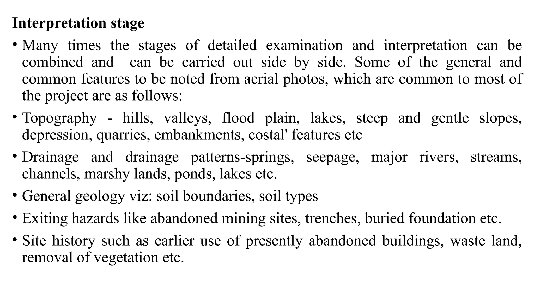Interpretation stage
• Many times the stages of detailed examination and interpretation can be
combined and can be carried out side by side. Some of the general and
common features to be noted from aerial photos, which are common to most of
the project are as follows:
• Topography - hills, valleys, flood plain, lakes, steep and gentle slopes,
depression, quarries, embankments, costal' features etc
• Drainage and drainage patterns-springs, seepage, major rivers, streams,
channels, marshy lands, ponds, lakes etc.
• General geology viz: soil boundaries, soil types
• Exiting hazards like abandoned mining sites, trenches, buried foundation etc.
• Site history such as earlier use of presently abandoned buildings, waste land,
removal of vegetation etc.
 