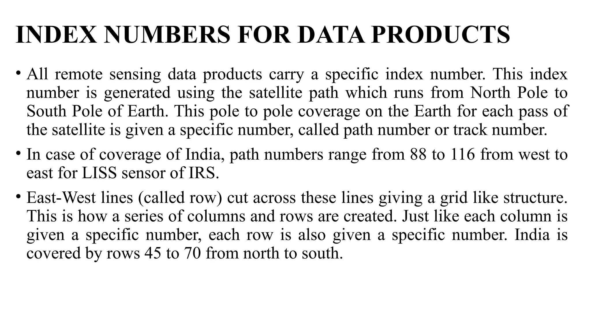 INDEX NUMBERS FOR DATA PRODUCTS
• All remote sensing data products carry a specific index number. This index
number is generated using the satellite path which runs from North Pole to
South Pole of Earth. This pole to pole coverage on the Earth for each pass of
the satellite is given a specific number, called path number or track number.
• In case of coverage of India, path numbers range from 88 to 116 from west to
east for LISS sensor of IRS.
• East-West lines (called row) cut across these lines giving a grid like structure.
This is how a series of columns and rows are created. Just like each column is
given a specific number, each row is also given a specific number. India is
covered by rows 45 to 70 from north to south.
 