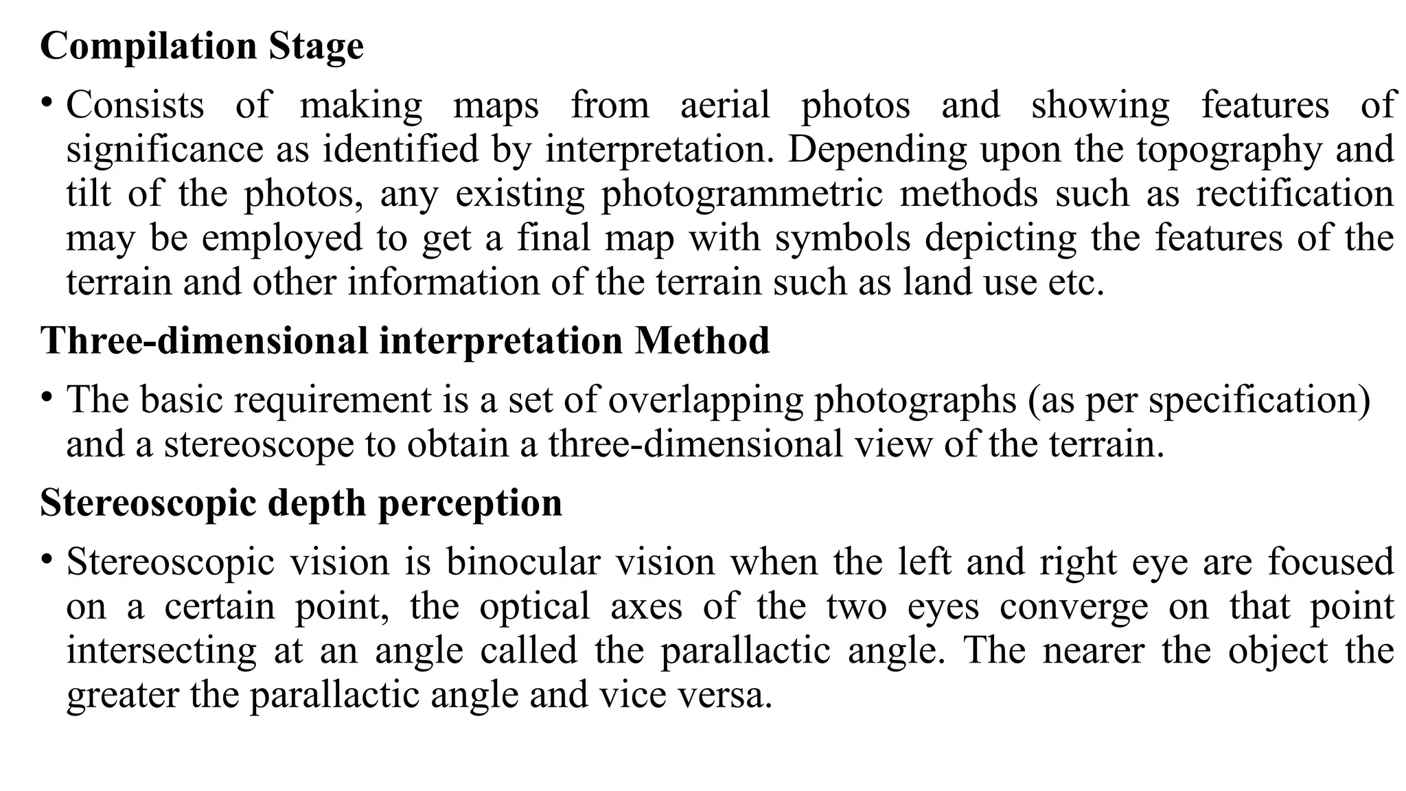 Compilation Stage
• Consists of making maps from aerial photos and showing features of
significance as identified by interpretation. Depending upon the topography and
tilt of the photos, any existing photogrammetric methods such as rectification
may be employed to get a final map with symbols depicting the features of the
terrain and other information of the terrain such as land use etc.
Three-dimensional interpretation Method
• The basic requirement is a set of overlapping photographs (as per specification)
and a stereoscope to obtain a three-dimensional view of the terrain.
Stereoscopic depth perception
• Stereoscopic vision is binocular vision when the left and right eye are focused
on a certain point, the optical axes of the two eyes converge on that point
intersecting at an angle called the parallactic angle. The nearer the object the
greater the parallactic angle and vice versa.
 