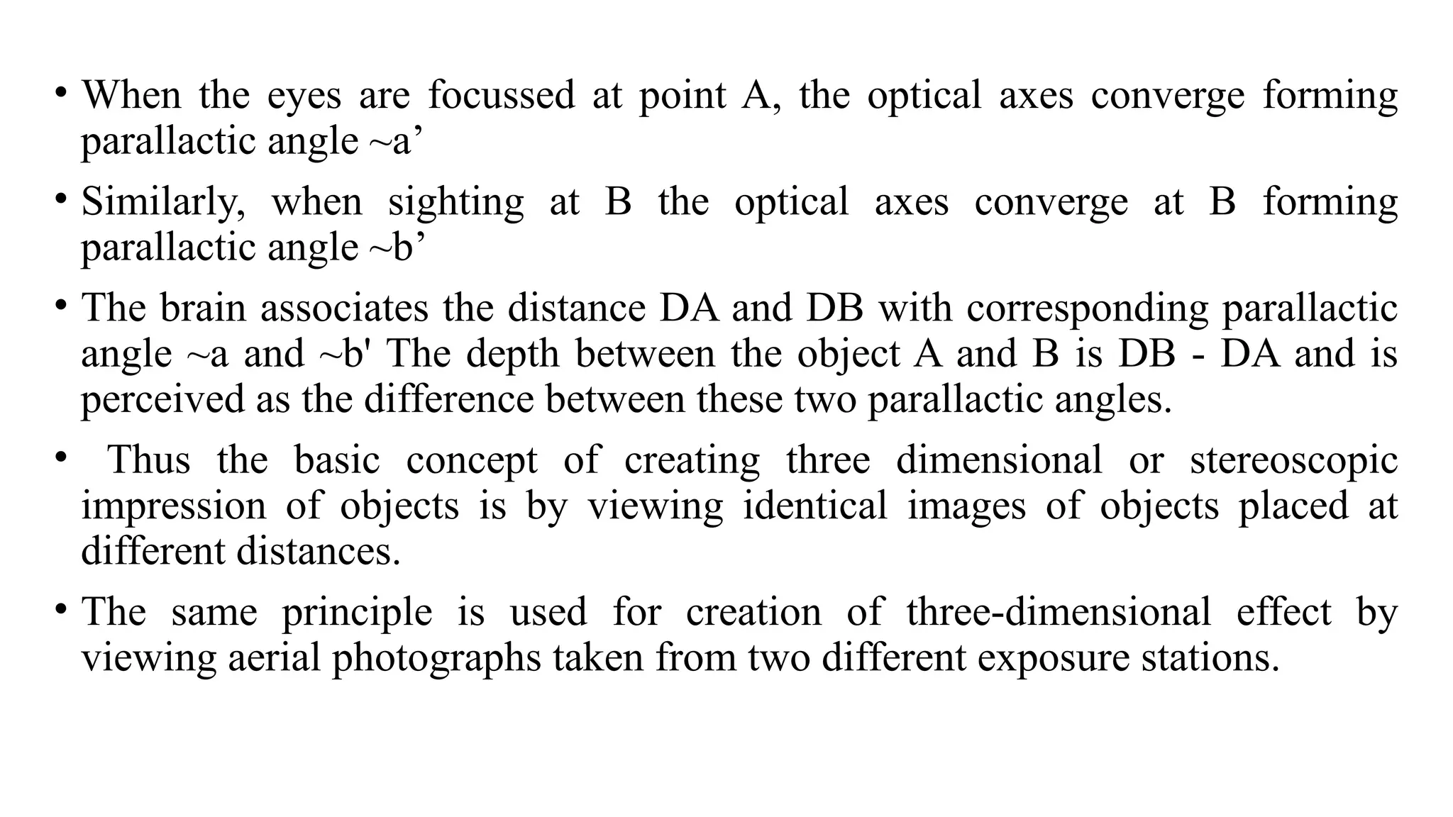 • When the eyes are focussed at point A, the optical axes converge forming
parallactic angle ~a’
• Similarly, when sighting at B the optical axes converge at B forming
parallactic angle ~b’
• The brain associates the distance DA and DB with corresponding parallactic
angle ~a and ~b' The depth between the object A and B is DB - DA and is
perceived as the difference between these two parallactic angles.
• Thus the basic concept of creating three dimensional or stereoscopic
impression of objects is by viewing identical images of objects placed at
different distances.
• The same principle is used for creation of three-dimensional effect by
viewing aerial photographs taken from two different exposure stations.
 