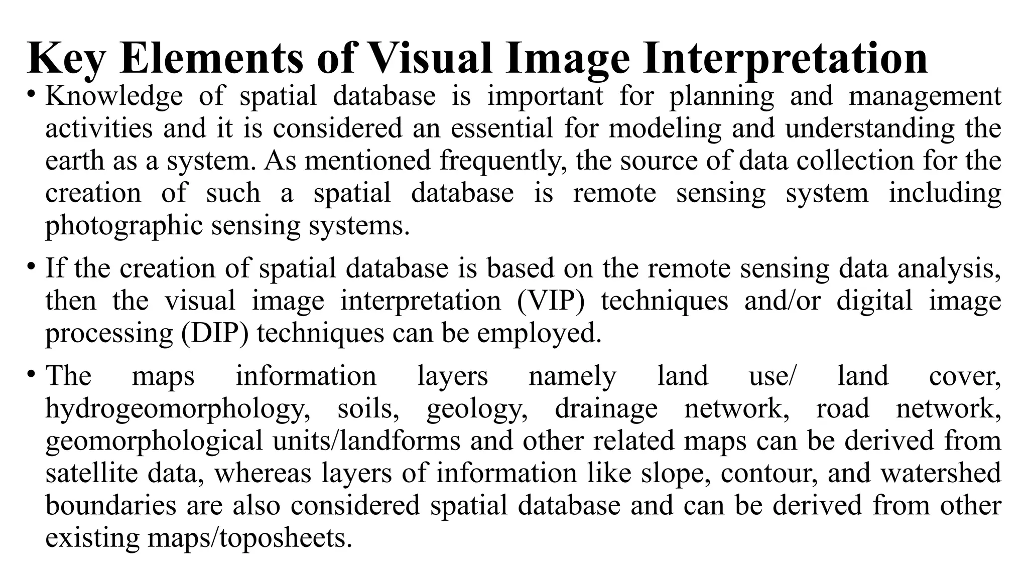 Key Elements of Visual Image Interpretation
• Knowledge of spatial database is important for planning and management
activities and it is considered an essential for modeling and understanding the
earth as a system. As mentioned frequently, the source of data collection for the
creation of such a spatial database is remote sensing system including
photographic sensing systems.
• If the creation of spatial database is based on the remote sensing data analysis,
then the visual image interpretation (VIP) techniques and/or digital image
processing (DIP) techniques can be employed.
• The maps information layers namely land use/ land cover,
hydrogeomorphology, soils, geology, drainage network, road network,
geomorphological units/landforms and other related maps can be derived from
satellite data, whereas layers of information like slope, contour, and watershed
boundaries are also considered spatial database and can be derived from other
existing maps/toposheets.
 