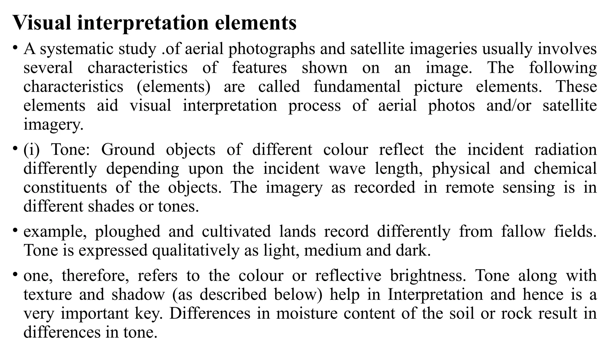 Visual interpretation elements
• A systematic study .of aerial photographs and satellite imageries usually involves
several characteristics of features shown on an image. The following
characteristics (elements) are called fundamental picture elements. These
elements aid visual interpretation process of aerial photos and/or satellite
imagery.
• (i) Tone: Ground objects of different colour reflect the incident radiation
differently depending upon the incident wave length, physical and chemical
constituents of the objects. The imagery as recorded in remote sensing is in
different shades or tones.
• example, ploughed and cultivated lands record differently from fallow fields.
Tone is expressed qualitatively as light, medium and dark.
• one, therefore, refers to the colour or reflective brightness. Tone along with
texture and shadow (as described below) help in Interpretation and hence is a
very important key. Differences in moisture content of the soil or rock result in
differences in tone.
 