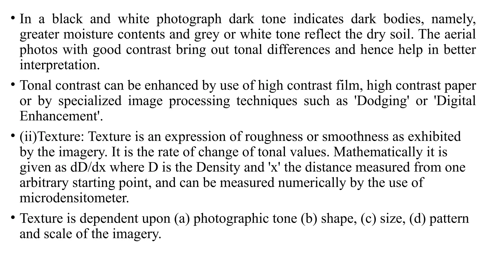• In a black and white photograph dark tone indicates dark bodies, namely,
greater moisture contents and grey or white tone reflect the dry soil. The aerial
photos with good contrast bring out tonal differences and hence help in better
interpretation.
• Tonal contrast can be enhanced by use of high contrast film, high contrast paper
or by specialized image processing techniques such as 'Dodging' or 'Digital
Enhancement'.
• (ii)Texture: Texture is an expression of roughness or smoothness as exhibited
by the imagery. It is the rate of change of tonal values. Mathematically it is
given as dD/dx where D is the Density and 'x' the distance measured from one
arbitrary starting point, and can be measured numerically by the use of
microdensitometer.
• Texture is dependent upon (a) photographic tone (b) shape, (c) size, (d) pattern
and scale of the imagery.
 