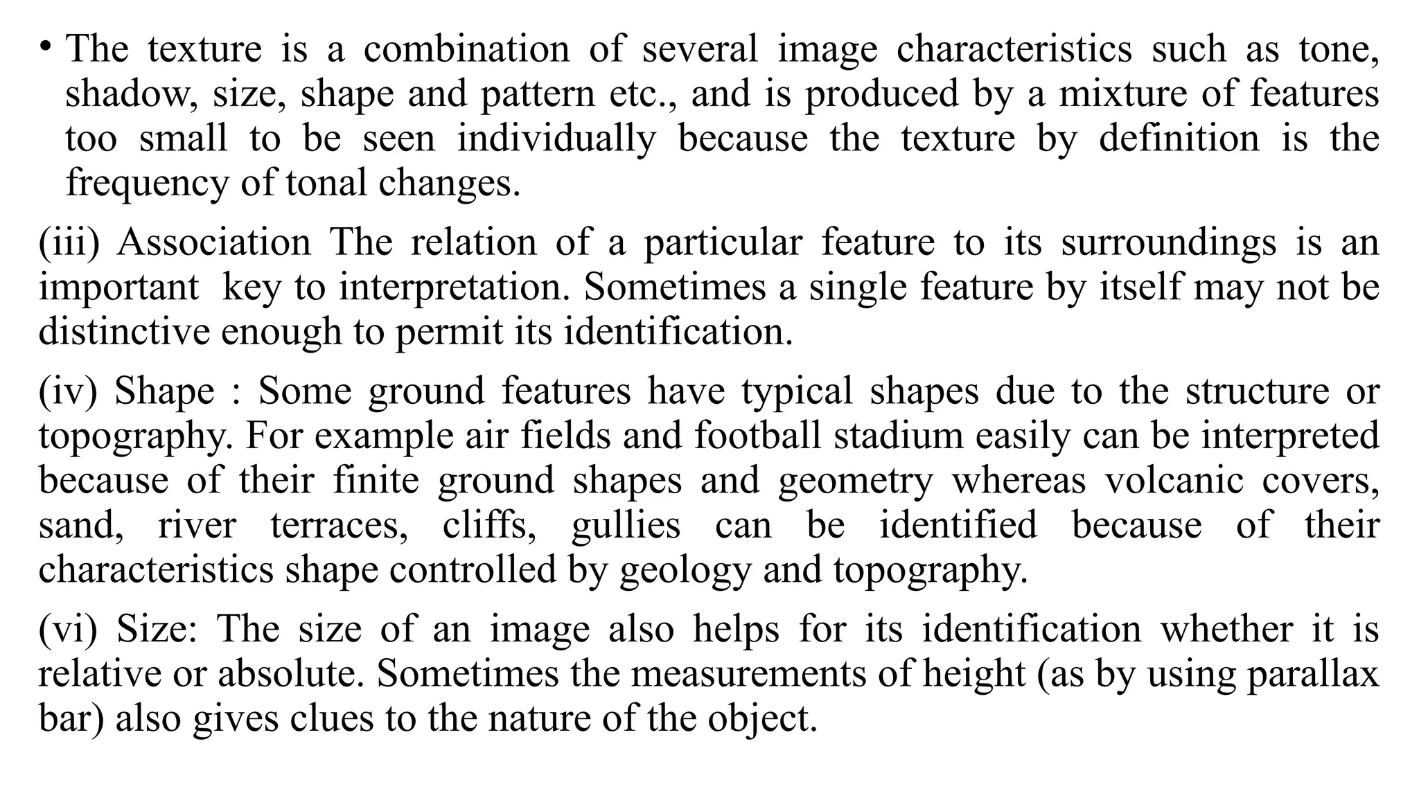 • The texture is a combination of several image characteristics such as tone,
shadow, size, shape and pattern etc., and is produced by a mixture of features
too small to be seen individually because the texture by definition is the
frequency of tonal changes.
(iii) Association The relation of a particular feature to its surroundings is an
important key to interpretation. Sometimes a single feature by itself may not be
distinctive enough to permit its identification.
(iv) Shape : Some ground features have typical shapes due to the structure or
topography. For example air fields and football stadium easily can be interpreted
because of their finite ground shapes and geometry whereas volcanic covers,
sand, river terraces, cliffs, gullies can be identified because of their
characteristics shape controlled by geology and topography.
(vi) Size: The size of an image also helps for its identification whether it is
relative or absolute. Sometimes the measurements of height (as by using parallax
bar) also gives clues to the nature of the object.
 