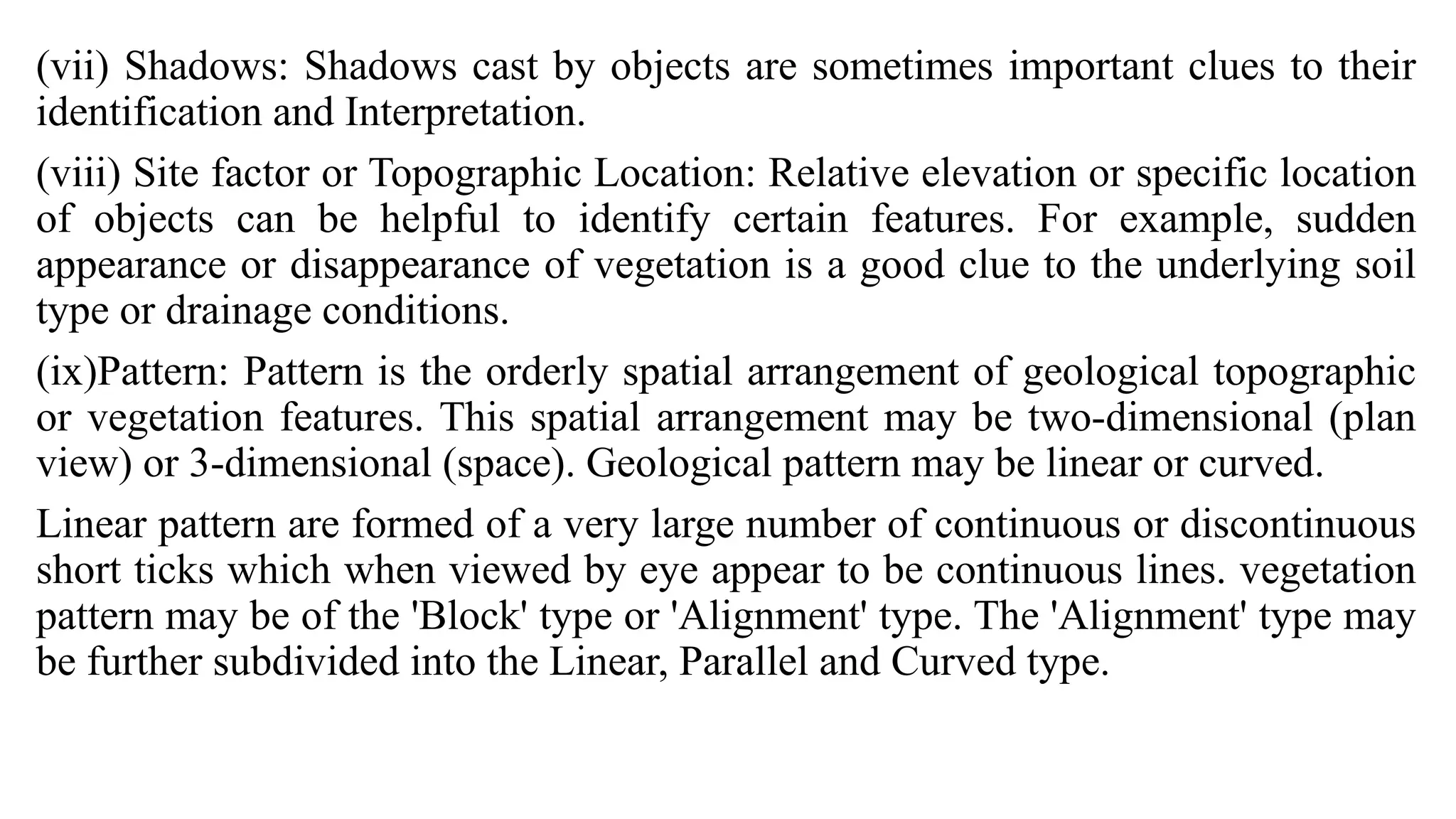 (vii) Shadows: Shadows cast by objects are sometimes important clues to their
identification and Interpretation.
(viii) Site factor or Topographic Location: Relative elevation or specific location
of objects can be helpful to identify certain features. For example, sudden
appearance or disappearance of vegetation is a good clue to the underlying soil
type or drainage conditions.
(ix)Pattern: Pattern is the orderly spatial arrangement of geological topographic
or vegetation features. This spatial arrangement may be two-dimensional (plan
view) or 3-dimensional (space). Geological pattern may be linear or curved.
Linear pattern are formed of a very large number of continuous or discontinuous
short ticks which when viewed by eye appear to be continuous lines. vegetation
pattern may be of the 'Block' type or 'Alignment' type. The 'Alignment' type may
be further subdivided into the Linear, Parallel and Curved type.
 