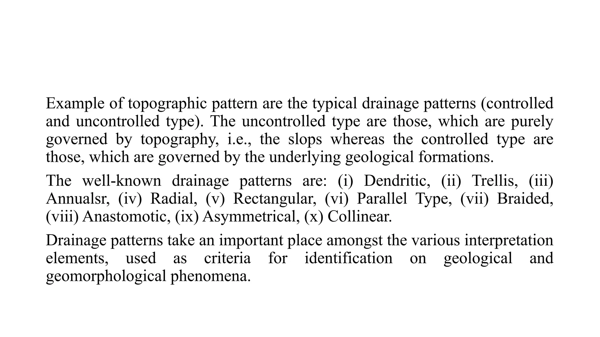 Example of topographic pattern are the typical drainage patterns (controlled
and uncontrolled type). The uncontrolled type are those, which are purely
governed by topography, i.e., the slops whereas the controlled type are
those, which are governed by the underlying geological formations.
The well-known drainage patterns are: (i) Dendritic, (ii) Trellis, (iii)
Annualsr, (iv) Radial, (v) Rectangular, (vi) Parallel Type, (vii) Braided,
(viii) Anastomotic, (ix) Asymmetrical, (x) Collinear.
Drainage patterns take an important place amongst the various interpretation
elements, used as criteria for identification on geological and
geomorphological phenomena.
 