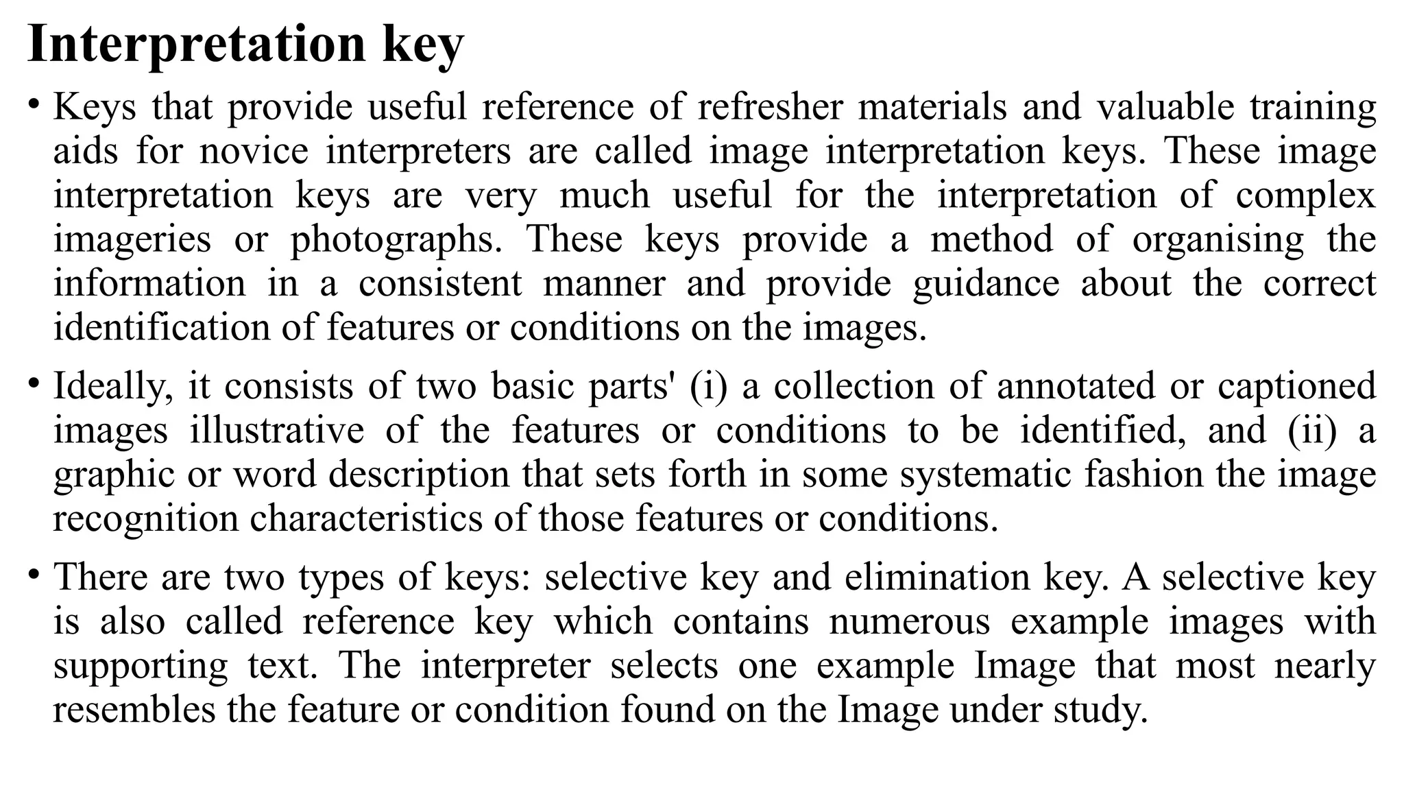 Interpretation key
• Keys that provide useful reference of refresher materials and valuable training
aids for novice interpreters are called image interpretation keys. These image
interpretation keys are very much useful for the interpretation of complex
imageries or photographs. These keys provide a method of organising the
information in a consistent manner and provide guidance about the correct
identification of features or conditions on the images.
• Ideally, it consists of two basic parts' (i) a collection of annotated or captioned
images illustrative of the features or conditions to be identified, and (ii) a
graphic or word description that sets forth in some systematic fashion the image
recognition characteristics of those features or conditions.
• There are two types of keys: selective key and elimination key. A selective key
is also called reference key which contains numerous example images with
supporting text. The interpreter selects one example Image that most nearly
resembles the feature or condition found on the Image under study.
 