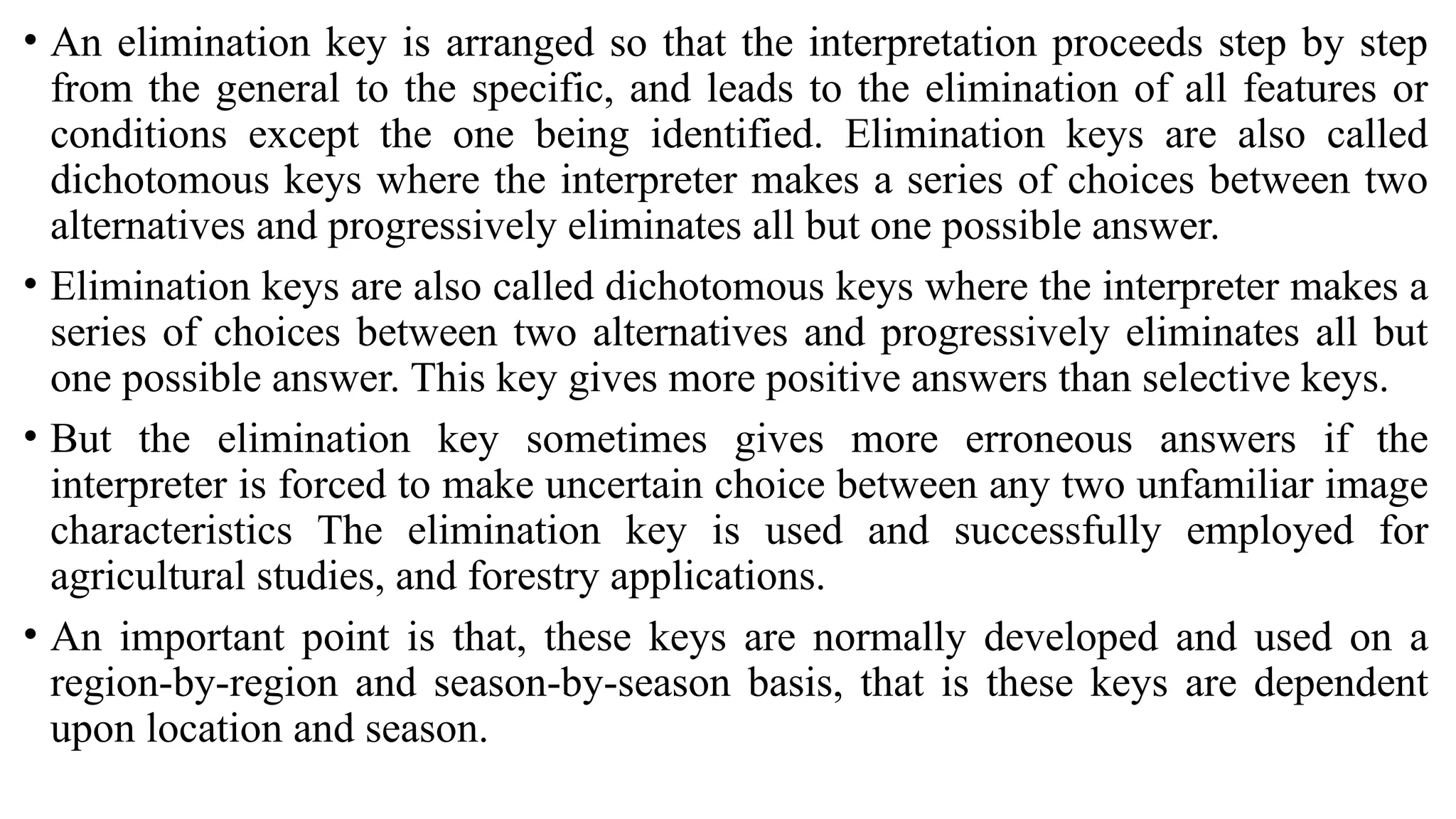 • An elimination key is arranged so that the interpretation proceeds step by step
from the general to the specific, and leads to the elimination of all features or
conditions except the one being identified. Elimination keys are also called
dichotomous keys where the interpreter makes a series of choices between two
alternatives and progressively eliminates all but one possible answer.
• Elimination keys are also called dichotomous keys where the interpreter makes a
series of choices between two alternatives and progressively eliminates all but
one possible answer. This key gives more positive answers than selective keys.
• But the elimination key sometimes gives more erroneous answers if the
interpreter is forced to make uncertain choice between any two unfamiliar image
characteristics The elimination key is used and successfully employed for
agricultural studies, and forestry applications.
• An important point is that, these keys are normally developed and used on a
region-by-region and season-by-season basis, that is these keys are dependent
upon location and season.
 
