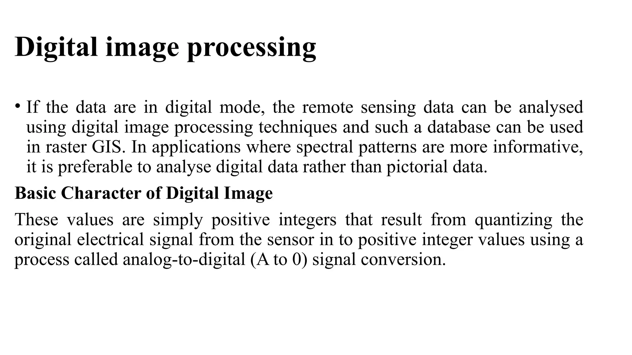 Digital image processing
• If the data are in digital mode, the remote sensing data can be analysed
using digital image processing techniques and such a database can be used
in raster GIS. In applications where spectral patterns are more informative,
it is preferable to analyse digital data rather than pictorial data.
Basic Character of Digital Image
These values are simply positive integers that result from quantizing the
original electrical signal from the sensor in to positive integer values using a
process called analog-to-digital (A to 0) signal conversion.
 