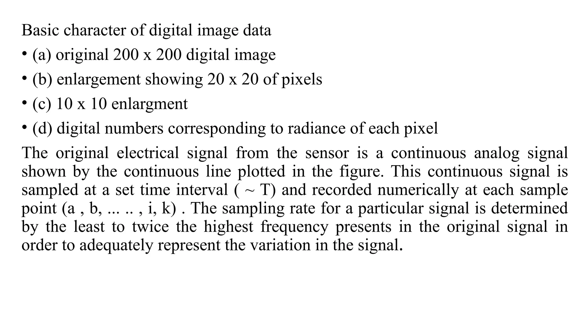 Basic character of digital image data
• (a) original 200 x 200 digital image
• (b) enlargement showing 20 x 20 of pixels
• (c) 10 x 10 enlargment
• (d) digital numbers corresponding to radiance of each pixel
The original electrical signal from the sensor is a continuous analog signal
shown by the continuous line plotted in the figure. This continuous signal is
sampled at a set time interval ( ~ T) and recorded numerically at each sample
point (a , b, ... .. , i, k) . The sampling rate for a particular signal is determined
by the least to twice the highest frequency presents in the original signal in
order to adequately represent the variation in the signal.
 