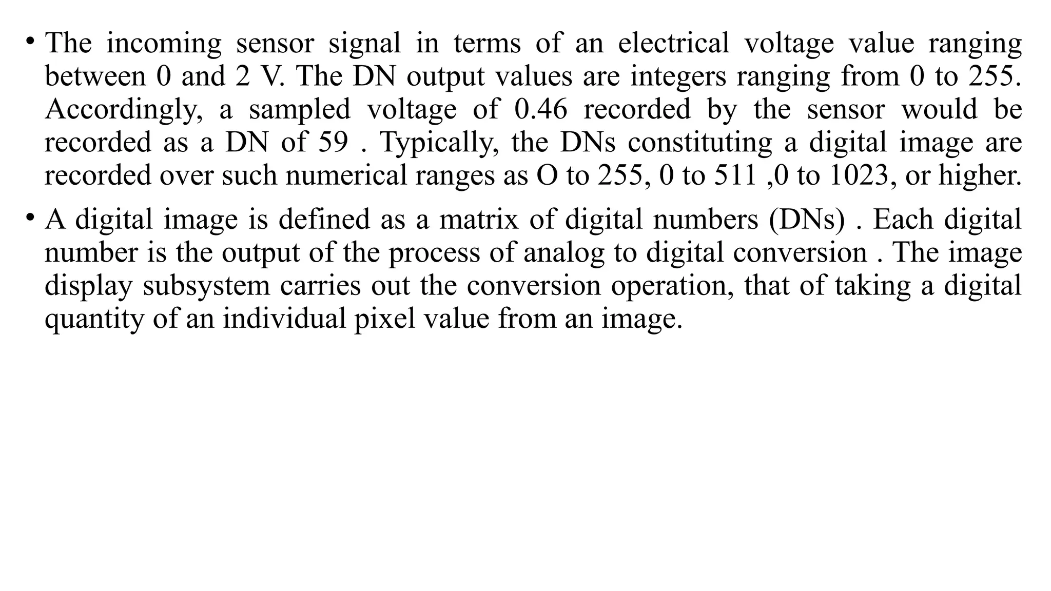 • The incoming sensor signal in terms of an electrical voltage value ranging
between 0 and 2 V. The DN output values are integers ranging from 0 to 255.
Accordingly, a sampled voltage of 0.46 recorded by the sensor would be
recorded as a DN of 59 . Typically, the DNs constituting a digital image are
recorded over such numerical ranges as O to 255, 0 to 511 ,0 to 1023, or higher.
• A digital image is defined as a matrix of digital numbers (DNs) . Each digital
number is the output of the process of analog to digital conversion . The image
display subsystem carries out the conversion operation, that of taking a digital
quantity of an individual pixel value from an image.
 