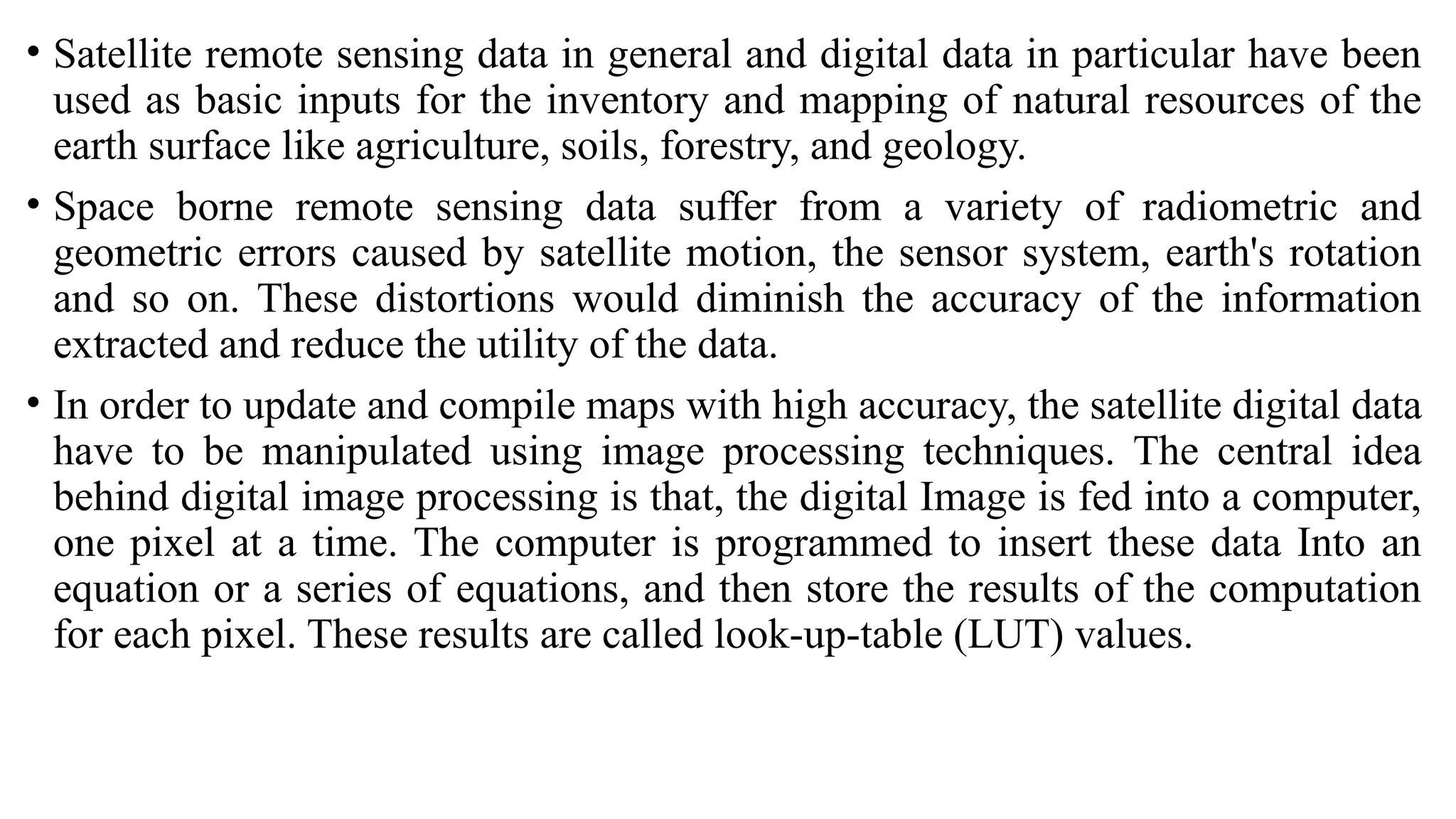 • Satellite remote sensing data in general and digital data in particular have been
used as basic inputs for the inventory and mapping of natural resources of the
earth surface like agriculture, soils, forestry, and geology.
• Space borne remote sensing data suffer from a variety of radiometric and
geometric errors caused by satellite motion, the sensor system, earth's rotation
and so on. These distortions would diminish the accuracy of the information
extracted and reduce the utility of the data.
• In order to update and compile maps with high accuracy, the satellite digital data
have to be manipulated using image processing techniques. The central idea
behind digital image processing is that, the digital Image is fed into a computer,
one pixel at a time. The computer is programmed to insert these data Into an
equation or a series of equations, and then store the results of the computation
for each pixel. These results are called look-up-table (LUT) values.
 