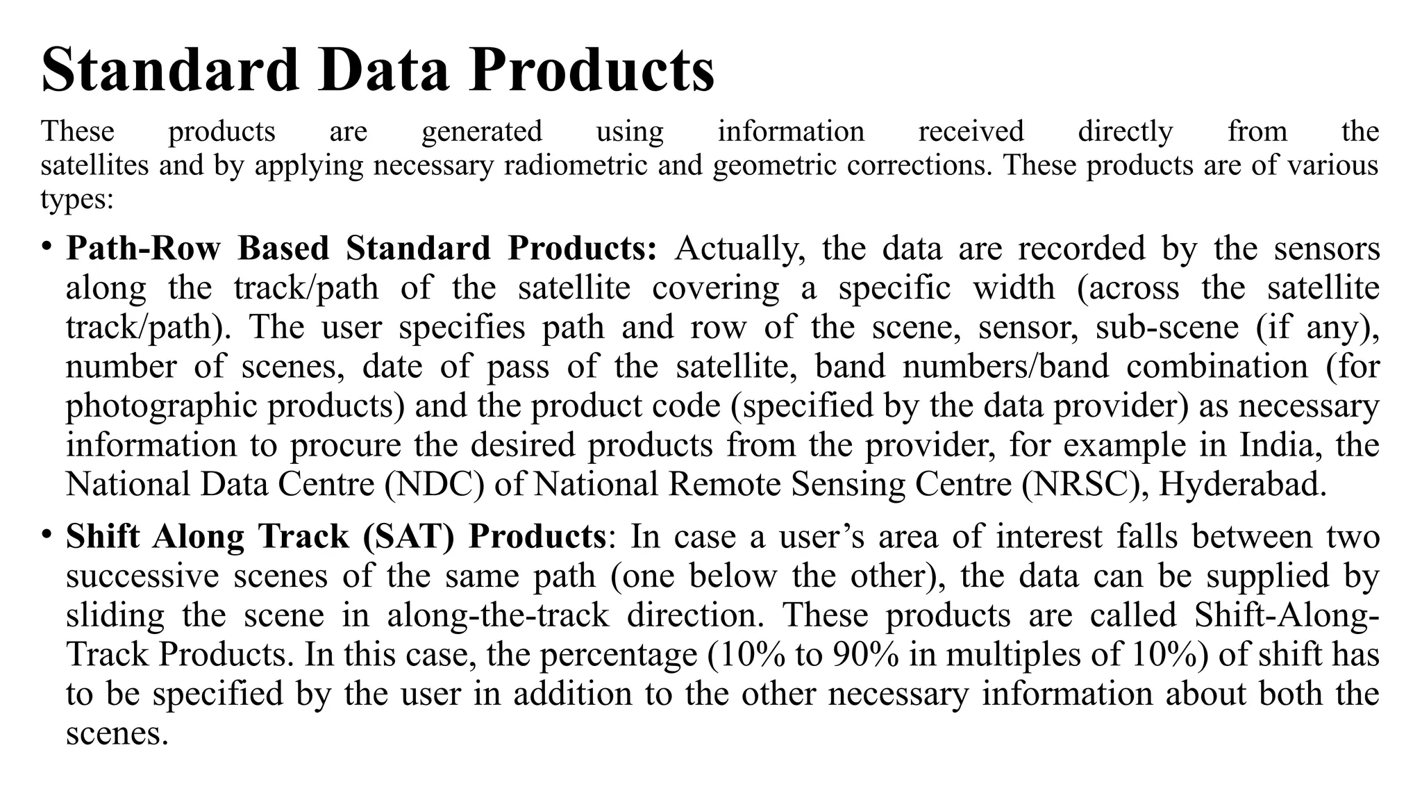 Standard Data Products
These products are generated using information received directly from the
satellites and by applying necessary radiometric and geometric corrections. These products are of various
types:
• Path-Row Based Standard Products: Actually, the data are recorded by the sensors
along the track/path of the satellite covering a specific width (across the satellite
track/path). The user specifies path and row of the scene, sensor, sub-scene (if any),
number of scenes, date of pass of the satellite, band numbers/band combination (for
photographic products) and the product code (specified by the data provider) as necessary
information to procure the desired products from the provider, for example in India, the
National Data Centre (NDC) of National Remote Sensing Centre (NRSC), Hyderabad.
• Shift Along Track (SAT) Products: In case a user’s area of interest falls between two
successive scenes of the same path (one below the other), the data can be supplied by
sliding the scene in along-the-track direction. These products are called Shift-Along-
Track Products. In this case, the percentage (10% to 90% in multiples of 10%) of shift has
to be specified by the user in addition to the other necessary information about both the
scenes.
 