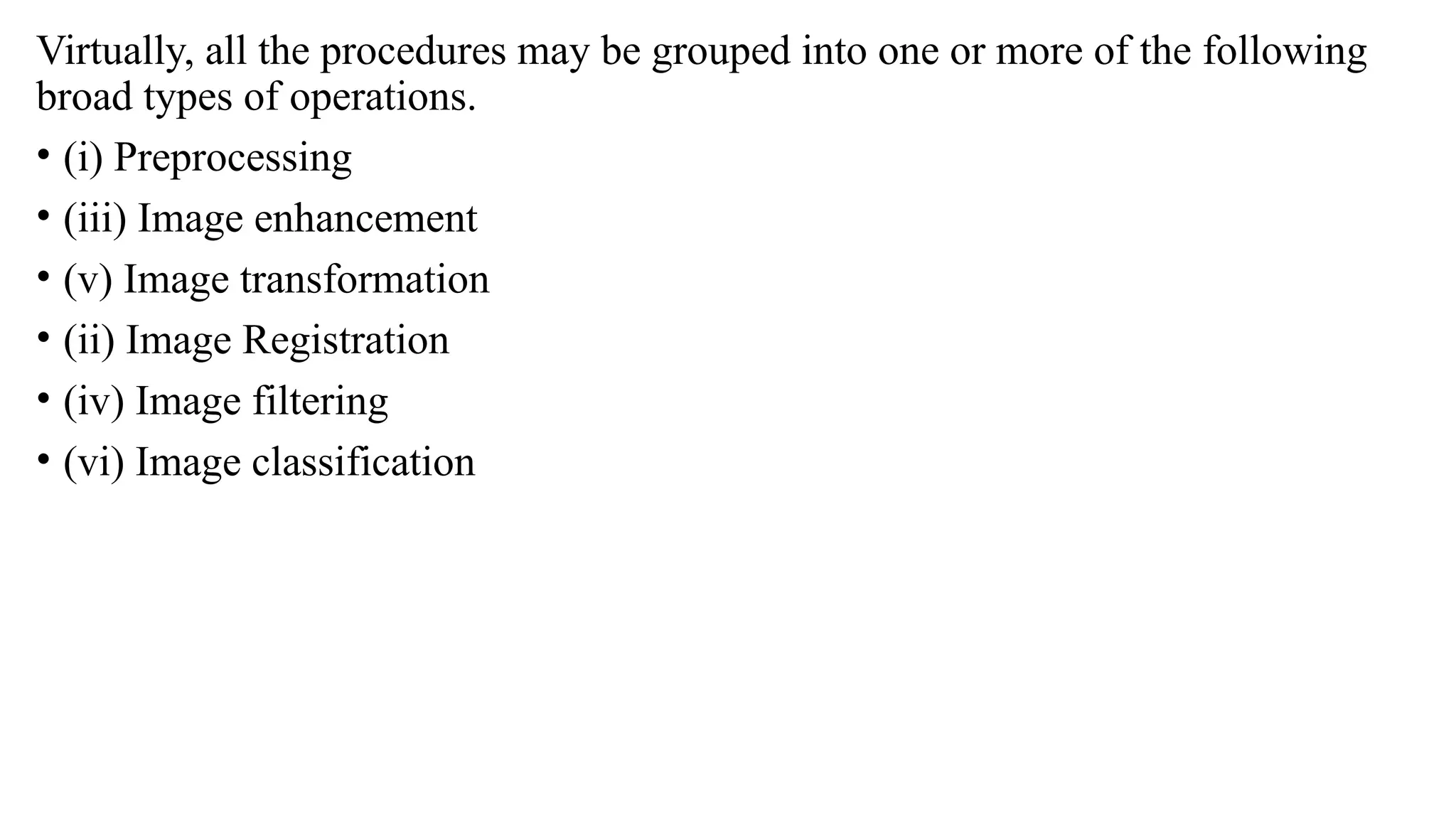 Virtually, all the procedures may be grouped into one or more of the following
broad types of operations.
• (i) Preprocessing
• (iii) Image enhancement
• (v) Image transformation
• (ii) Image Registration
• (iv) Image filtering
• (vi) Image classification
 