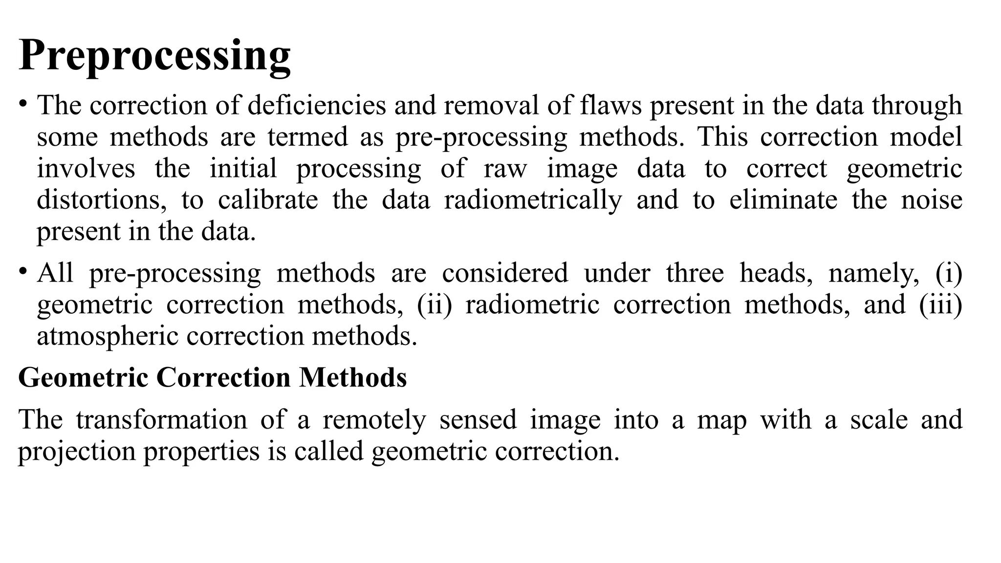 Preprocessing
• The correction of deficiencies and removal of flaws present in the data through
some methods are termed as pre-processing methods. This correction model
involves the initial processing of raw image data to correct geometric
distortions, to calibrate the data radiometrically and to eliminate the noise
present in the data.
• All pre-processing methods are considered under three heads, namely, (i)
geometric correction methods, (ii) radiometric correction methods, and (iii)
atmospheric correction methods.
Geometric Correction Methods
The transformation of a remotely sensed image into a map with a scale and
projection properties is called geometric correction.
 