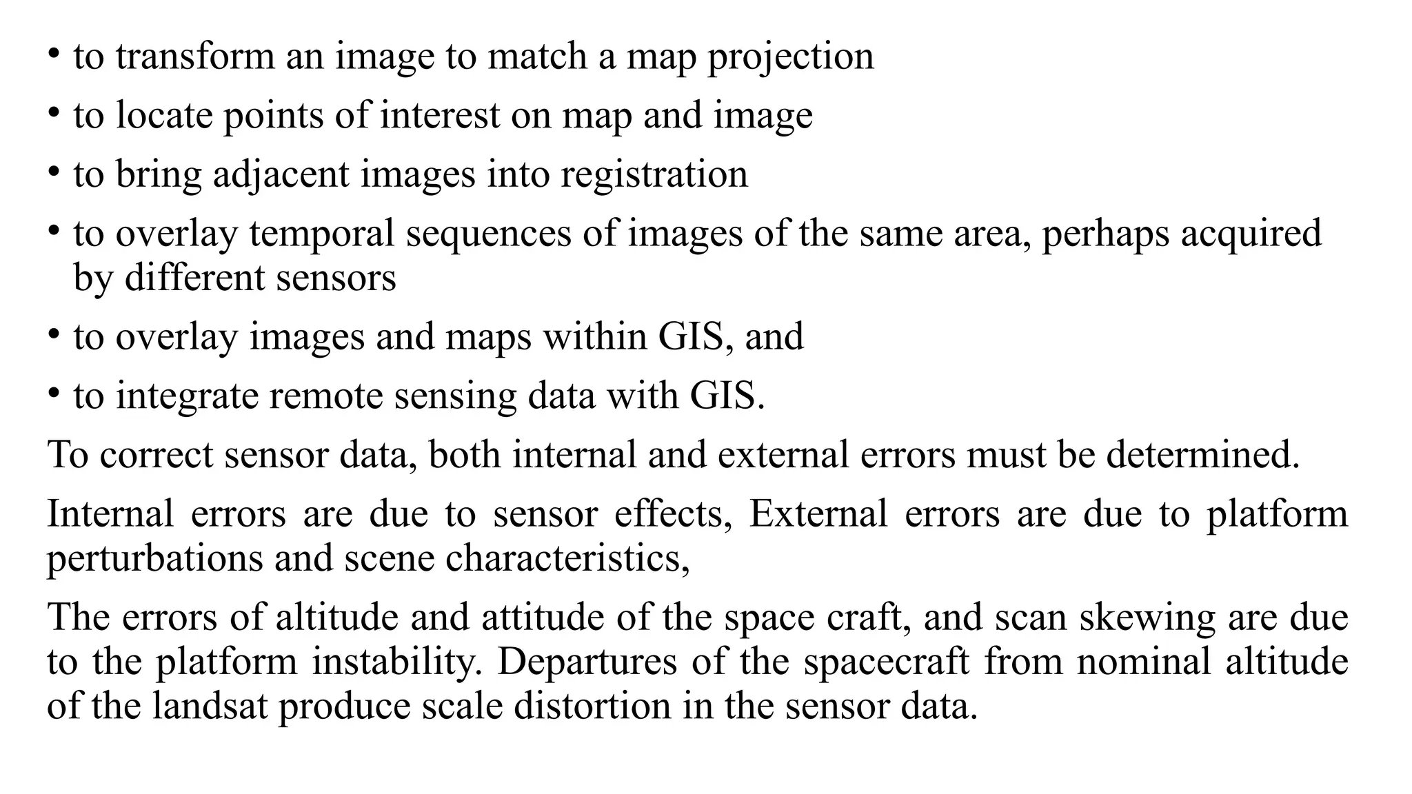 • to transform an image to match a map projection
• to locate points of interest on map and image
• to bring adjacent images into registration
• to overlay temporal sequences of images of the same area, perhaps acquired
by different sensors
• to overlay images and maps within GIS, and
• to integrate remote sensing data with GIS.
To correct sensor data, both internal and external errors must be determined.
Internal errors are due to sensor effects, External errors are due to platform
perturbations and scene characteristics,
The errors of altitude and attitude of the space craft, and scan skewing are due
to the platform instability. Departures of the spacecraft from nominal altitude
of the landsat produce scale distortion in the sensor data.
 