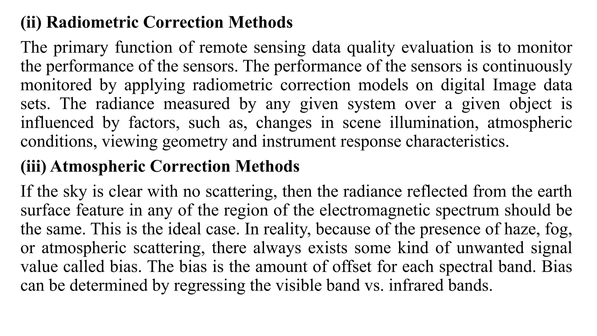 (ii) Radiometric Correction Methods
The primary function of remote sensing data quality evaluation is to monitor
the performance of the sensors. The performance of the sensors is continuously
monitored by applying radiometric correction models on digital Image data
sets. The radiance measured by any given system over a given object is
influenced by factors, such as, changes in scene illumination, atmospheric
conditions, viewing geometry and instrument response characteristics.
(iii) Atmospheric Correction Methods
If the sky is clear with no scattering, then the radiance reflected from the earth
surface feature in any of the region of the electromagnetic spectrum should be
the same. This is the ideal case. In reality, because of the presence of haze, fog,
or atmospheric scattering, there always exists some kind of unwanted signal
value called bias. The bias is the amount of offset for each spectral band. Bias
can be determined by regressing the visible band vs. infrared bands.
 