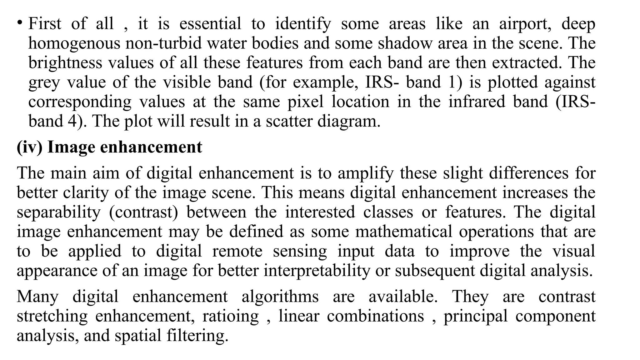 • First of all , it is essential to identify some areas like an airport, deep
homogenous non-turbid water bodies and some shadow area in the scene. The
brightness values of all these features from each band are then extracted. The
grey value of the visible band (for example, IRS- band 1) is plotted against
corresponding values at the same pixel location in the infrared band (IRS-
band 4). The plot will result in a scatter diagram.
(iv) Image enhancement
The main aim of digital enhancement is to amplify these slight differences for
better clarity of the image scene. This means digital enhancement increases the
separability (contrast) between the interested classes or features. The digital
image enhancement may be defined as some mathematical operations that are
to be applied to digital remote sensing input data to improve the visual
appearance of an image for better interpretability or subsequent digital analysis.
Many digital enhancement algorithms are available. They are contrast
stretching enhancement, ratioing , linear combinations , principal component
analysis, and spatial filtering.
 