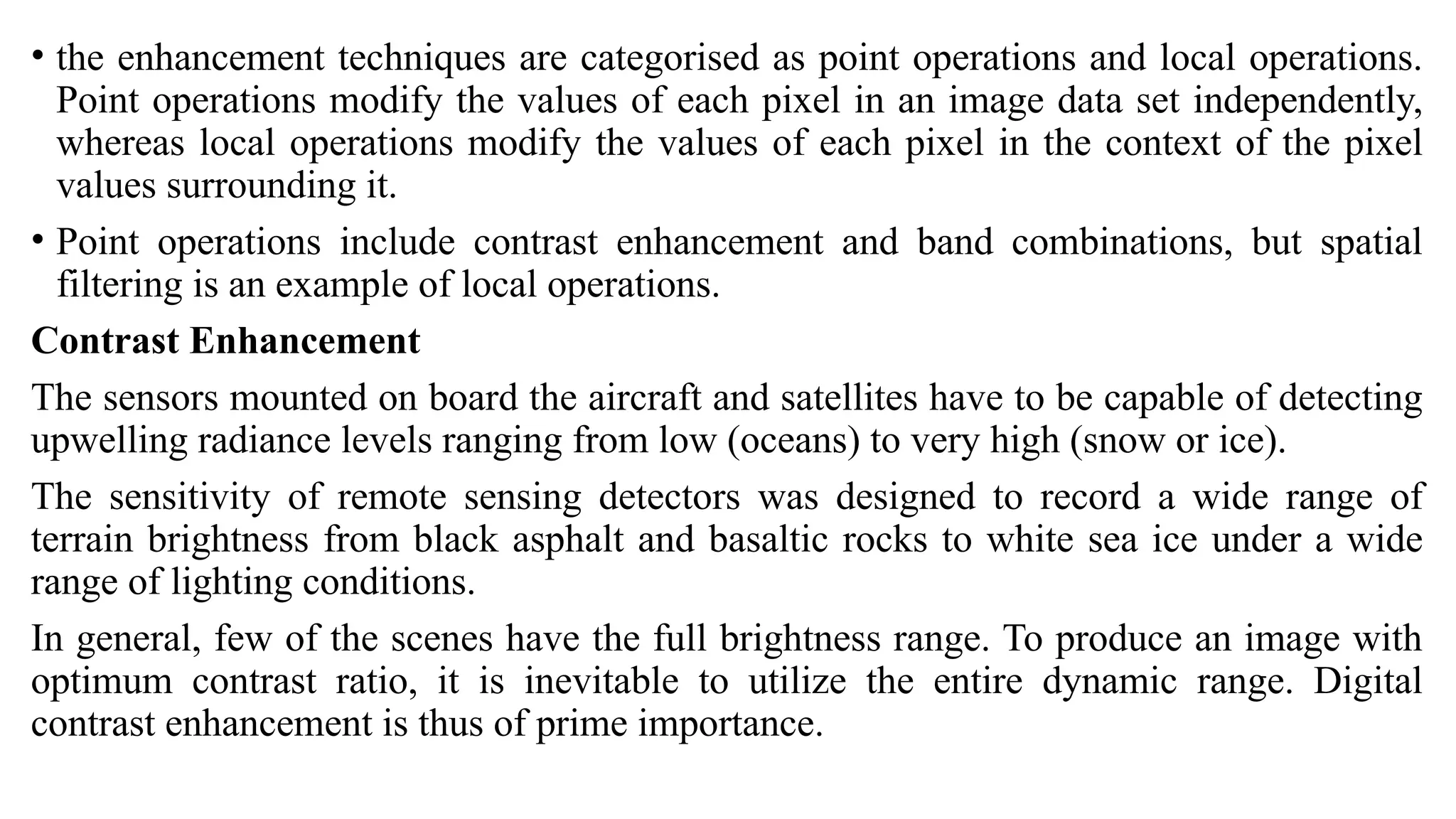 • the enhancement techniques are categorised as point operations and local operations.
Point operations modify the values of each pixel in an image data set independently,
whereas local operations modify the values of each pixel in the context of the pixel
values surrounding it.
• Point operations include contrast enhancement and band combinations, but spatial
filtering is an example of local operations.
Contrast Enhancement
The sensors mounted on board the aircraft and satellites have to be capable of detecting
upwelling radiance levels ranging from low (oceans) to very high (snow or ice).
The sensitivity of remote sensing detectors was designed to record a wide range of
terrain brightness from black asphalt and basaltic rocks to white sea ice under a wide
range of lighting conditions.
In general, few of the scenes have the full brightness range. To produce an image with
optimum contrast ratio, it is inevitable to utilize the entire dynamic range. Digital
contrast enhancement is thus of prime importance.
 