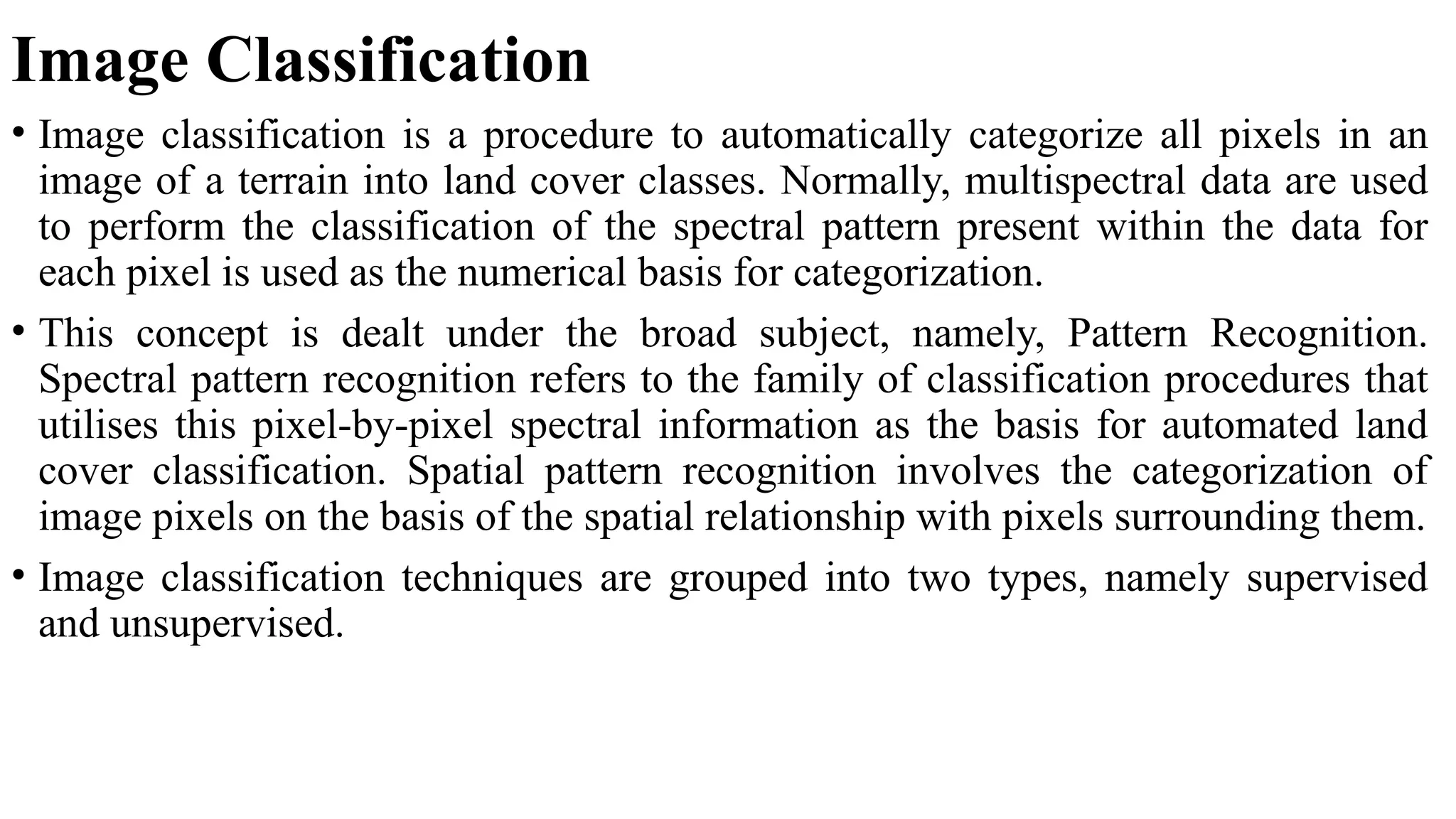 Image Classification
• Image classification is a procedure to automatically categorize all pixels in an
image of a terrain into land cover classes. Normally, multispectral data are used
to perform the classification of the spectral pattern present within the data for
each pixel is used as the numerical basis for categorization.
• This concept is dealt under the broad subject, namely, Pattern Recognition.
Spectral pattern recognition refers to the family of classification procedures that
utilises this pixel-by-pixel spectral information as the basis for automated land
cover classification. Spatial pattern recognition involves the categorization of
image pixels on the basis of the spatial relationship with pixels surrounding them.
• Image classification techniques are grouped into two types, namely supervised
and unsupervised.
 