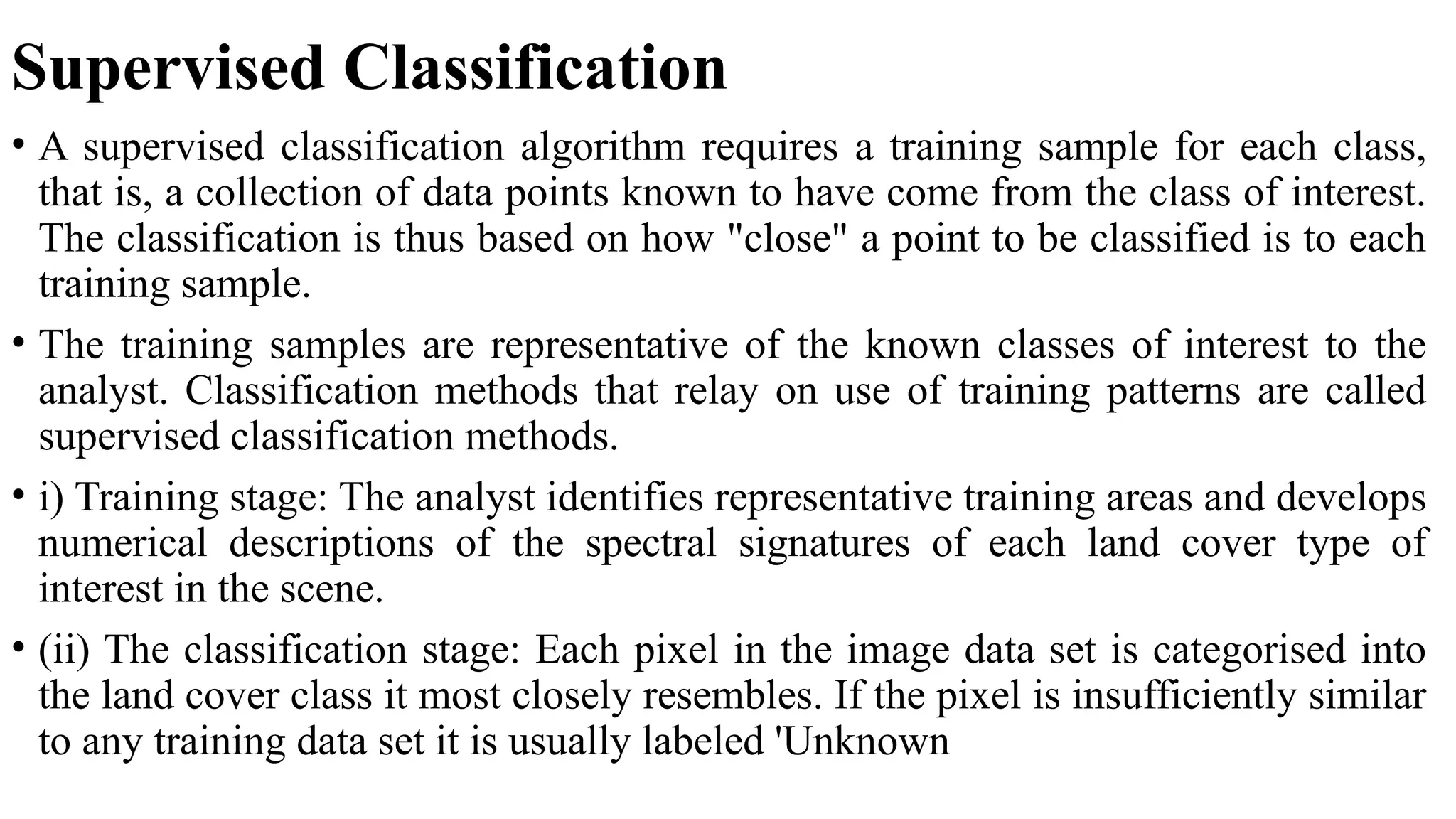 Supervised Classification
• A supervised classification algorithm requires a training sample for each class,
that is, a collection of data points known to have come from the class of interest.
The classification is thus based on how "close" a point to be classified is to each
training sample.
• The training samples are representative of the known classes of interest to the
analyst. Classification methods that relay on use of training patterns are called
supervised classification methods.
• i) Training stage: The analyst identifies representative training areas and develops
numerical descriptions of the spectral signatures of each land cover type of
interest in the scene.
• (ii) The classification stage: Each pixel in the image data set is categorised into
the land cover class it most closely resembles. If the pixel is insufficiently similar
to any training data set it is usually labeled 'Unknown
 
