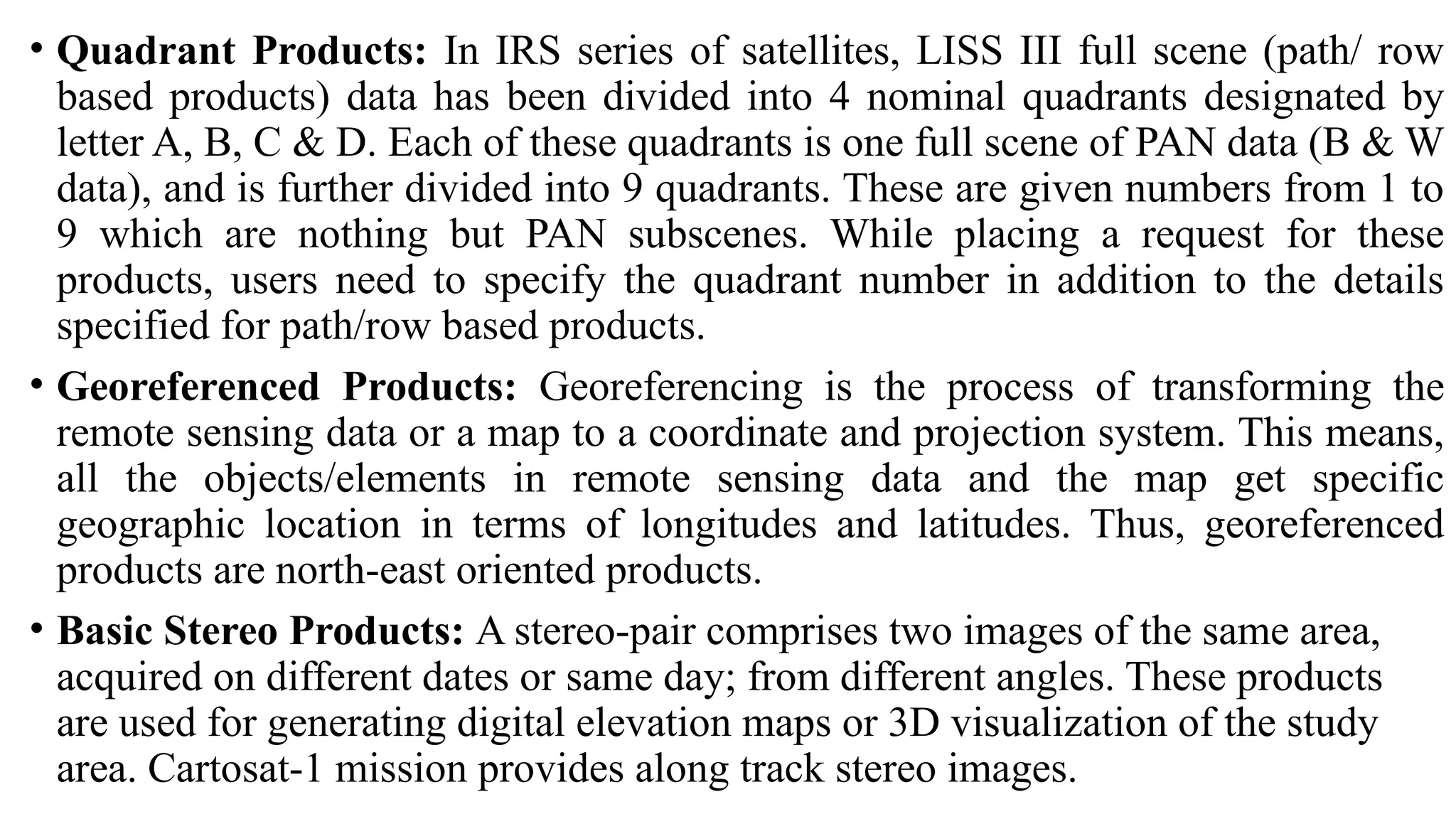 • Quadrant Products: In IRS series of satellites, LISS III full scene (path/ row
based products) data has been divided into 4 nominal quadrants designated by
letter A, B, C & D. Each of these quadrants is one full scene of PAN data (B & W
data), and is further divided into 9 quadrants. These are given numbers from 1 to
9 which are nothing but PAN subscenes. While placing a request for these
products, users need to specify the quadrant number in addition to the details
specified for path/row based products.
• Georeferenced Products: Georeferencing is the process of transforming the
remote sensing data or a map to a coordinate and projection system. This means,
all the objects/elements in remote sensing data and the map get specific
geographic location in terms of longitudes and latitudes. Thus, georeferenced
products are north-east oriented products.
• Basic Stereo Products: A stereo-pair comprises two images of the same area,
acquired on different dates or same day; from different angles. These products
are used for generating digital elevation maps or 3D visualization of the study
area. Cartosat-1 mission provides along track stereo images.
 