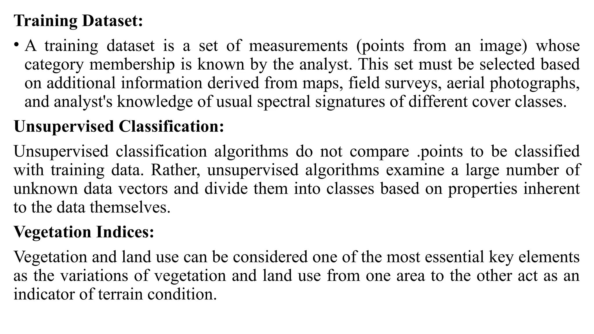 Training Dataset:
• A training dataset is a set of measurements (points from an image) whose
category membership is known by the analyst. This set must be selected based
on additional information derived from maps, field surveys, aerial photographs,
and analyst's knowledge of usual spectral signatures of different cover classes.
Unsupervised Classification:
Unsupervised classification algorithms do not compare .points to be classified
with training data. Rather, unsupervised algorithms examine a large number of
unknown data vectors and divide them into classes based on properties inherent
to the data themselves.
Vegetation Indices:
Vegetation and land use can be considered one of the most essential key elements
as the variations of vegetation and land use from one area to the other act as an
indicator of terrain condition.
 