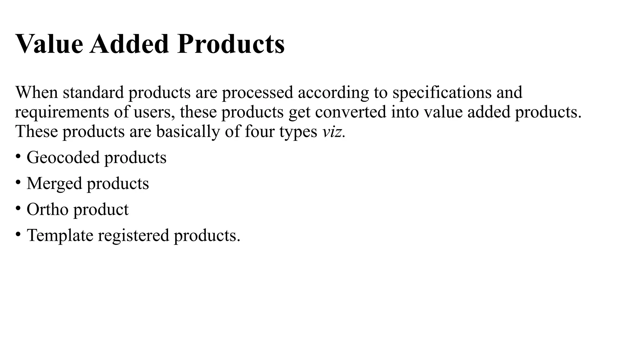 Value Added Products
When standard products are processed according to specifications and
requirements of users, these products get converted into value added products.
These products are basically of four types viz.
• Geocoded products
• Merged products
• Ortho product
• Template registered products.
 