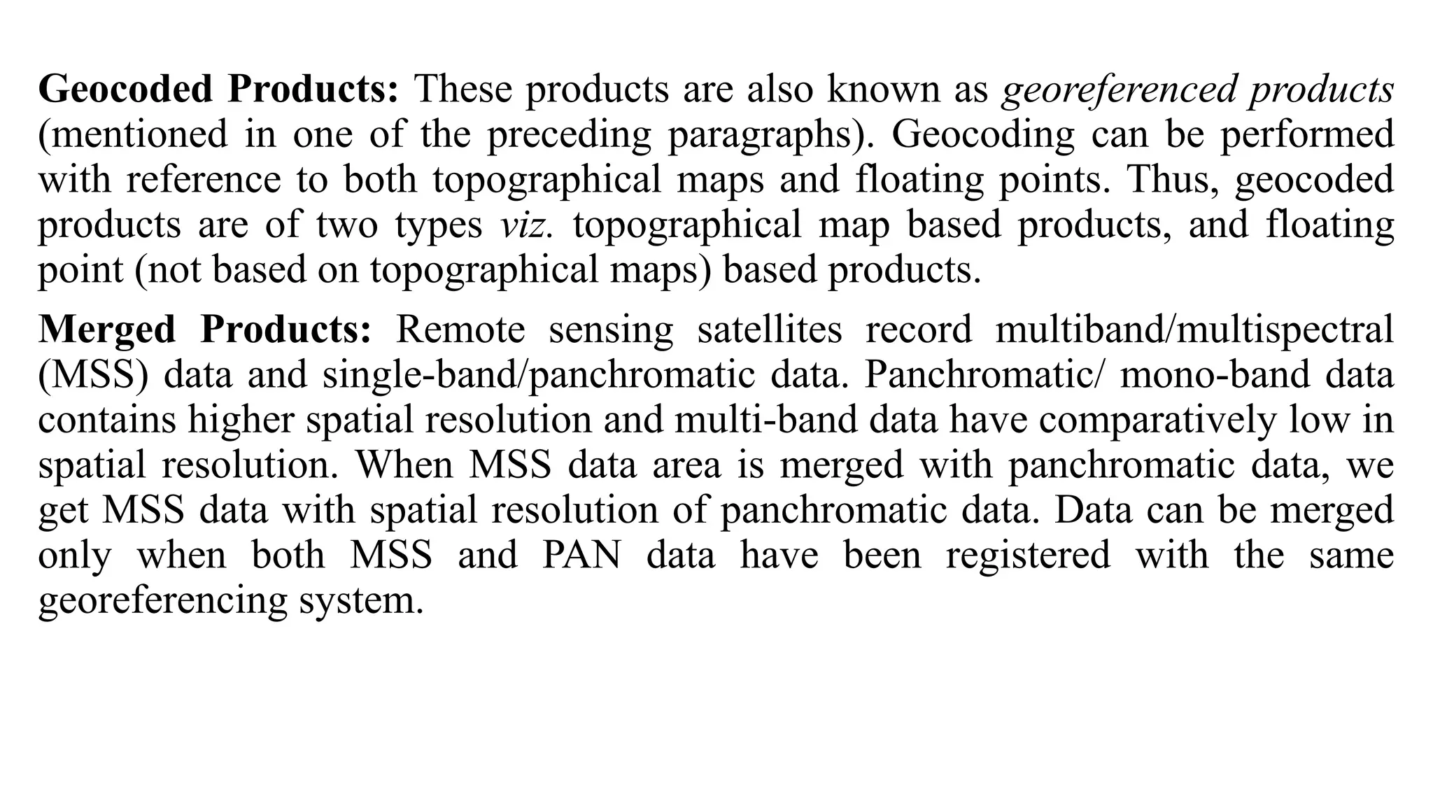 Geocoded Products: These products are also known as georeferenced products
(mentioned in one of the preceding paragraphs). Geocoding can be performed
with reference to both topographical maps and floating points. Thus, geocoded
products are of two types viz. topographical map based products, and floating
point (not based on topographical maps) based products.
Merged Products: Remote sensing satellites record multiband/multispectral
(MSS) data and single-band/panchromatic data. Panchromatic/ mono-band data
contains higher spatial resolution and multi-band data have comparatively low in
spatial resolution. When MSS data area is merged with panchromatic data, we
get MSS data with spatial resolution of panchromatic data. Data can be merged
only when both MSS and PAN data have been registered with the same
georeferencing system.
 