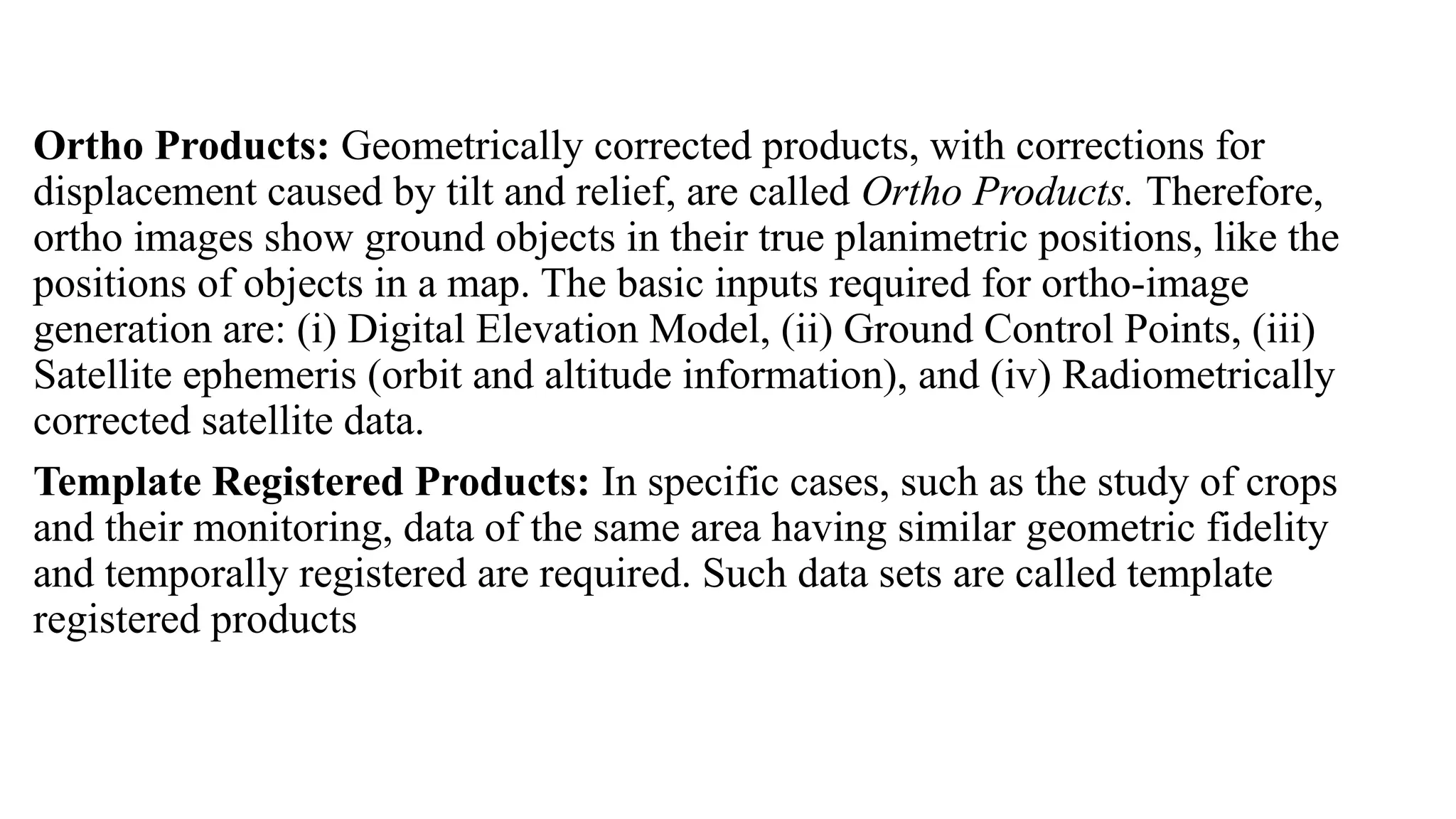 Ortho Products: Geometrically corrected products, with corrections for
displacement caused by tilt and relief, are called Ortho Products. Therefore,
ortho images show ground objects in their true planimetric positions, like the
positions of objects in a map. The basic inputs required for ortho-image
generation are: (i) Digital Elevation Model, (ii) Ground Control Points, (iii)
Satellite ephemeris (orbit and altitude information), and (iv) Radiometrically
corrected satellite data.
Template Registered Products: In specific cases, such as the study of crops
and their monitoring, data of the same area having similar geometric fidelity
and temporally registered are required. Such data sets are called template
registered products
 