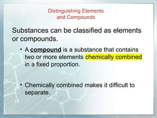 Substances can be classified as elements
or compounds.
• A compound is a substance that contains
two or more elements chemically combined
in a fixed proportion.
• Chemically combined makes it difficult to
separate.
Distinguishing Elements
and Compounds
 
