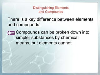 There is a key difference between elements
and compounds.
• Compounds can be broken down into
simpler substances by chemical
means, but elements cannot.
Distinguishing Elements
and Compounds
 