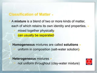 Classification of Matter
• A mixture is a blend of two or more kinds of matter,
each of which retains its own identity and properties.
• mixed together physically
• can usually be separated
• Homogeneous mixtures are called solutions
• uniform in composition (salt-water solution)
• Heterogeneous mixtures
• not uniform throughout (clay-water mixture)
 