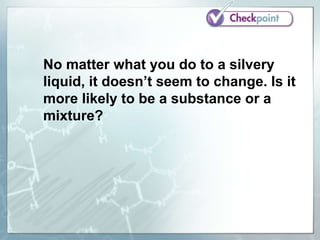 No matter what you do to a silvery
liquid, it doesn’t seem to change. Is it
more likely to be a substance or a
mixture?
 