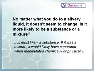 No matter what you do to a silvery
liquid, it doesn’t seem to change. Is it
more likely to be a substance or a
mixture?
It is most likely a substance. If it was a
mixture, it would likely have separated
when manipulated chemically or physically.
 