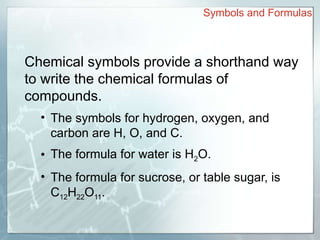 Chemical symbols provide a shorthand way
to write the chemical formulas of
compounds.
• The symbols for hydrogen, oxygen, and
carbon are H, O, and C.
• The formula for water is H2O.
• The formula for sucrose, or table sugar, is
C12H22O11.
Symbols and Formulas
 