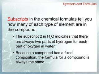 Subscripts in the chemical formulas tell you
how many of each type of element are in
the compound.
• The subscript 2 in H2O indicates that there
are always two parts of hydrogen for each
part of oxygen in water.
• Because a compound has a fixed
composition, the formula for a compound is
always the same.
Symbols and Formulas
 