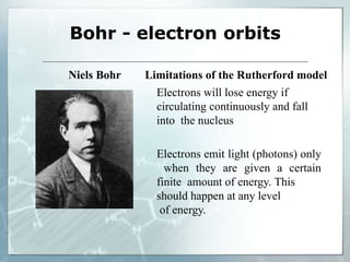 Bohr - electron orbits
Niels Bohr Limitations of the Rutherford model
Electrons will lose energy if
circulating continuously and fall
into the nucleus
Electrons emit light (photons) only
when they are given a certain
finite amount of energy. This
should happen at any level
of energy.
 