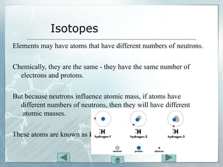 Isotopes
Elements may have atoms that have different numbers of neutrons.
Chemically, they are the same - they have the same number of
electrons and protons.
But because neutrons influence atomic mass, if atoms have
different numbers of neutrons, then they will have different
atomic masses.
These atoms are known as isotopes.
 