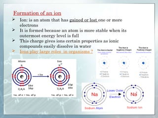 Formation of an ion
 Ion: is an atom that has gained or lost one or more
electrons
 It is formed because an atom is more stable when its
outermost energy level is full
 This charge gives ions certain properties as ionic
compounds easily dissolve in water
 Ions play large roles in organisms ?
 
