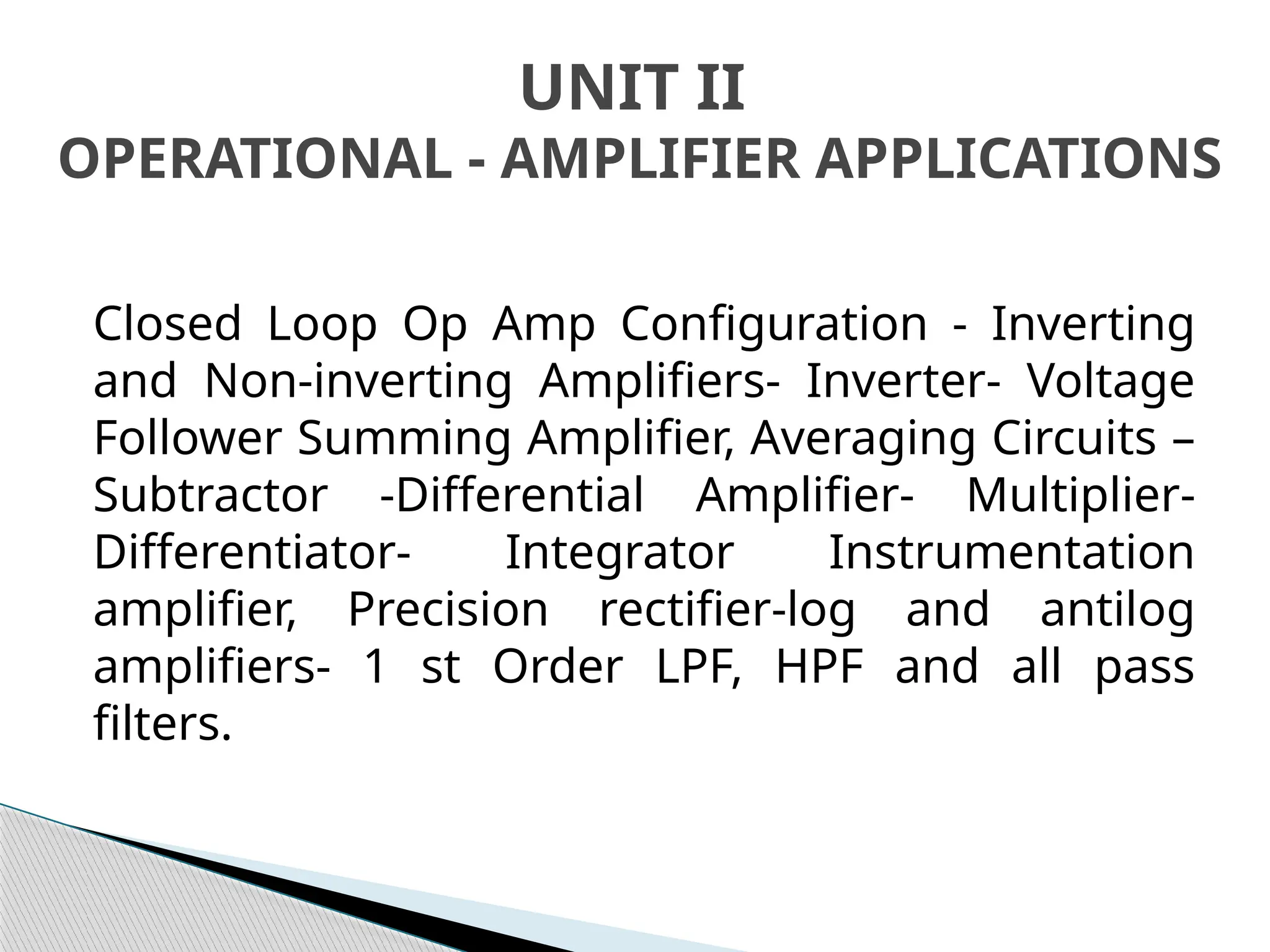 Closed Loop Op Amp Configuration - Inverting
and Non-inverting Amplifiers- Inverter- Voltage
Follower Summing Amplifier, Averaging Circuits –
Subtractor -Differential Amplifier- Multiplier-
Differentiator- Integrator Instrumentation
amplifier, Precision rectifier-log and antilog
amplifiers- 1 st Order LPF, HPF and all pass
filters.
UNIT II
OPERATIONAL - AMPLIFIER APPLICATIONS
 