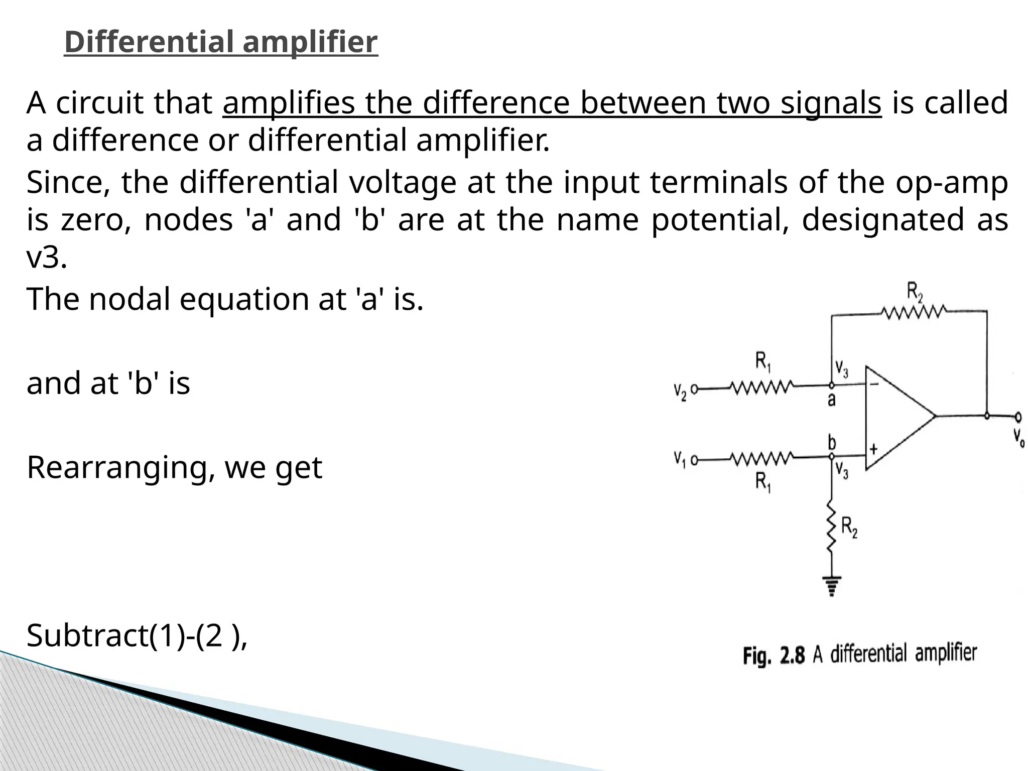 A circuit that amplifies the difference between two signals is called
a difference or differential amplifier.
Since, the differential voltage at the input terminals of the op-amp
is zero, nodes 'a' and 'b' are at the name potential, designated as
v3.
The nodal equation at 'a' is.
and at 'b' is
Rearranging, we get
Subtract(1)-(2 ),
Differential amplifier
 
