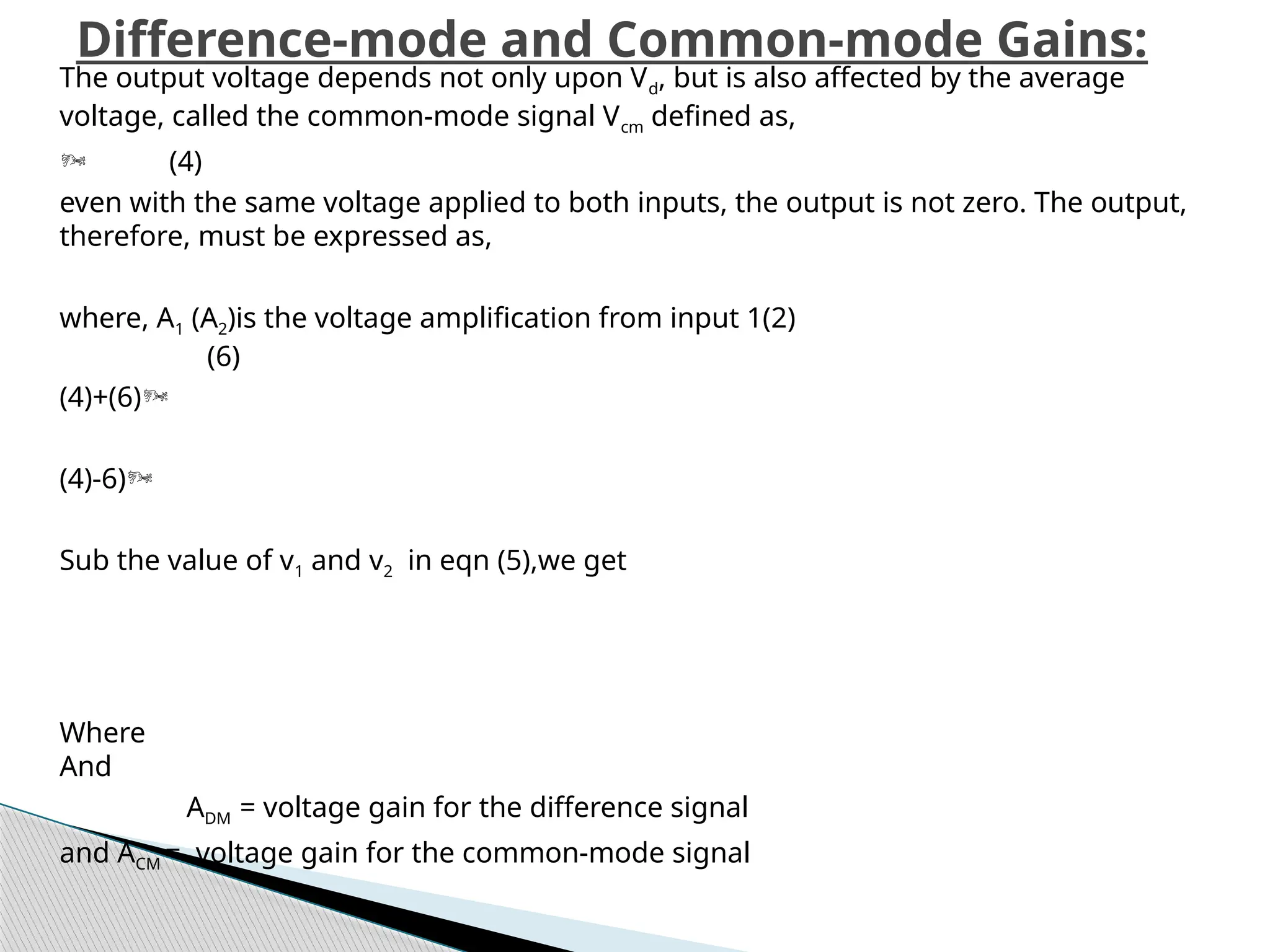 Difference-mode and Common-mode Gains:
The output voltage depends not only upon Vd, but is also affected by the average
voltage, called the common-mode signal Vcm defined as,
 (4)
even with the same voltage applied to both inputs, the output is not zero. The output,
therefore, must be ex­
pressed as,
where, A1 (A2)is the voltage amplification from input 1(2)
(6)
(4)+(6)
(4)-6)
Sub the value of v1 and v2 in eqn (5),we get
Where
And
ADM = voltage gain for the difference signal
and ACM = voltage gain for the common-mode signal
 