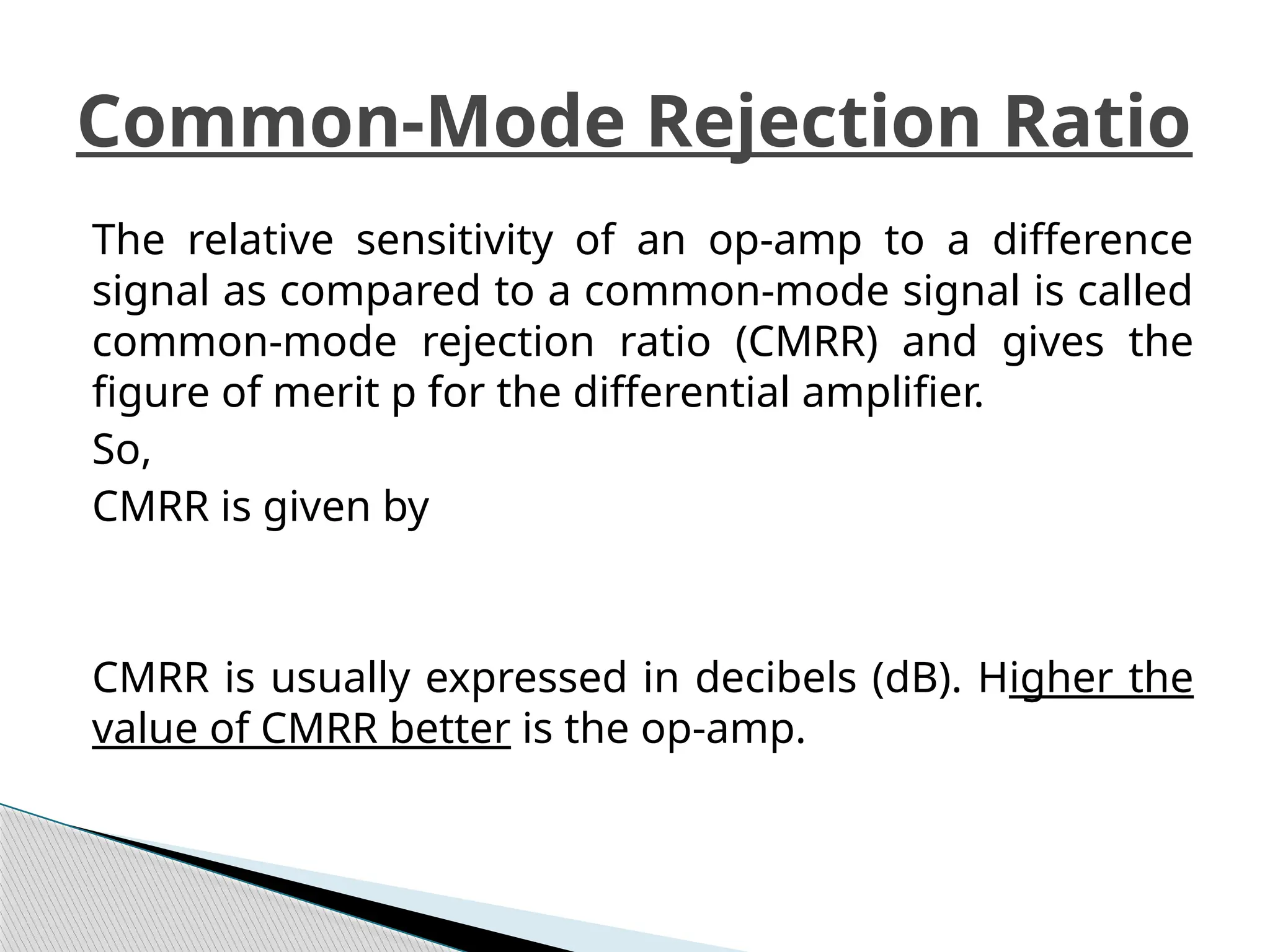 The relative sensitivity of an op-amp to a difference
signal as compared to a common-mode signal is called
common-mode rejection ratio (CMRR) and gives the
figure of merit p for the differential amplifier.
So,
CMRR is given by
CMRR is usually expressed in decibels (dB). Higher the
value of CMRR better is the op-amp.
Common-Mode Rejection Ratio
 