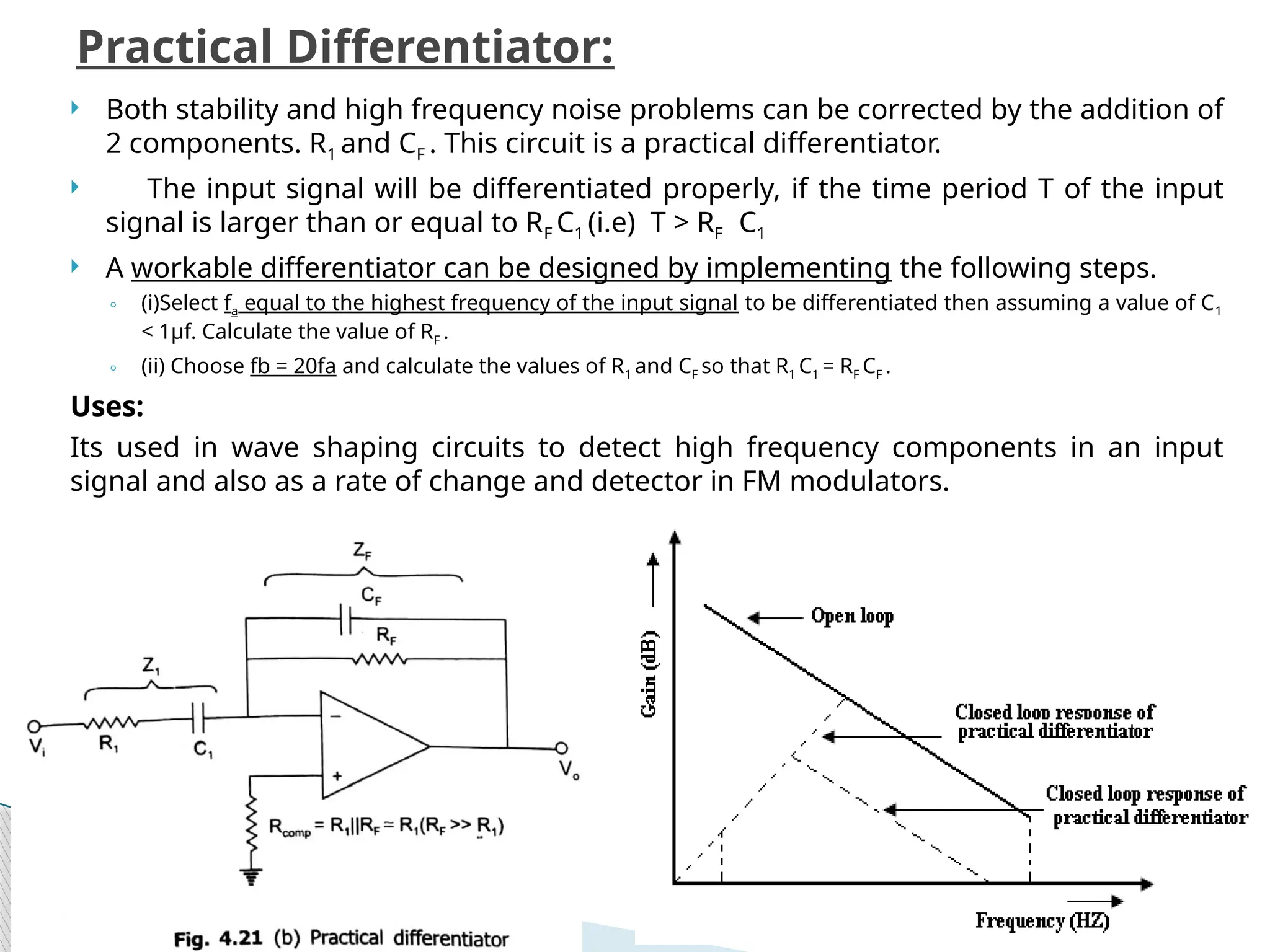  Both stability and high frequency noise problems can be corrected by the addition of
2 components. R1 and CF . This circuit is a practical differentiator.
 The input signal will be differentiated properly, if the time period T of the input
signal is larger than or equal to RF C1 (i.e) T > RF C1
 A workable differentiator can be designed by implementing the following steps.
◦ (i)Select fa equal to the highest frequency of the input signal to be differentiated then assuming a value of C1
< 1μf. Calculate the value of RF .
◦ (ii) Choose fb = 20fa and calculate the values of R1 and CF so that R1 C1 = RF CF .
Uses:
Its used in wave shaping circuits to detect high frequency components in an input
signal and also as a rate of change and detector in FM modulators.
Practical Differentiator:
 