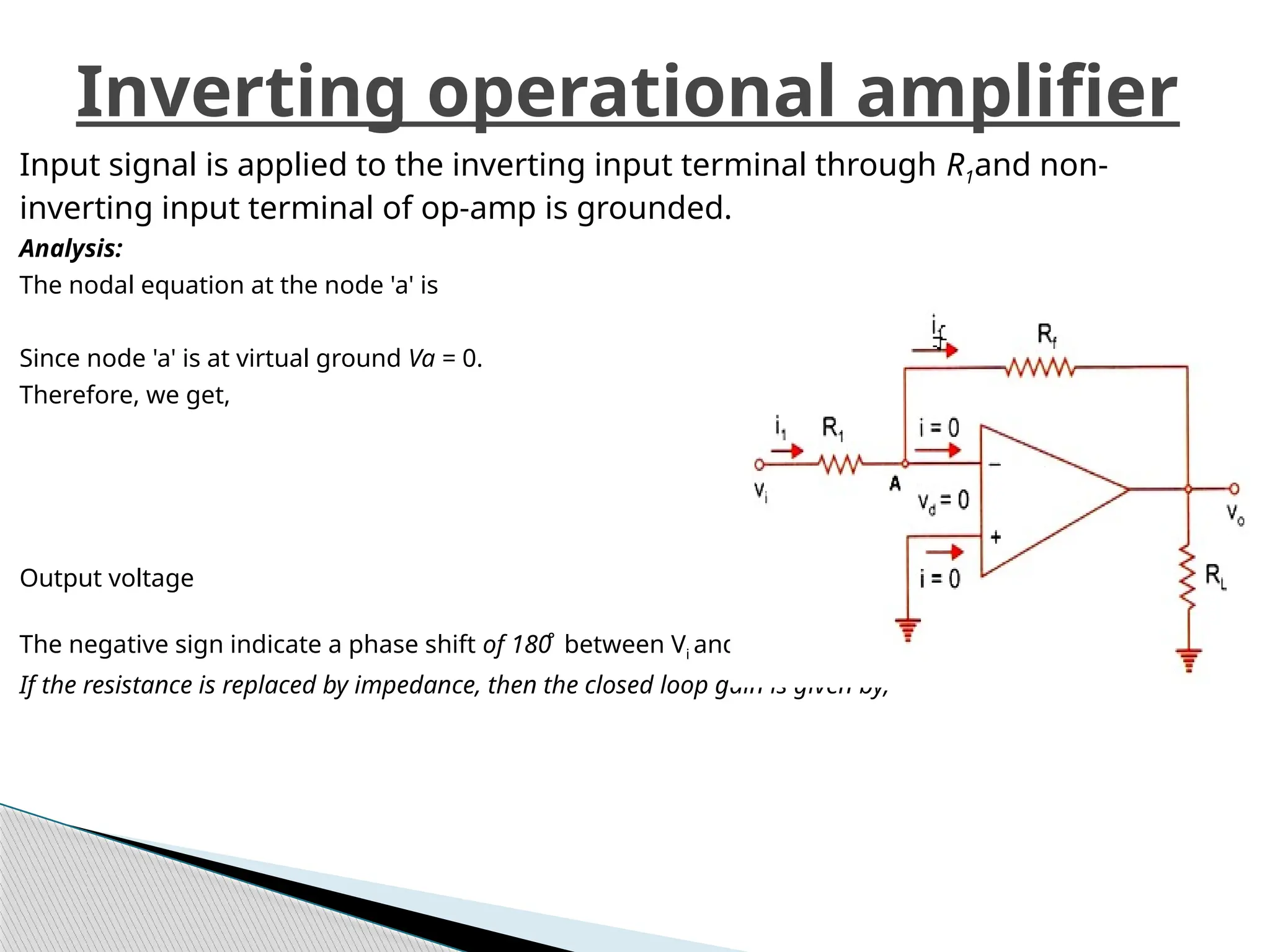 Input signal is applied to the inverting input terminal through R1and non-
inverting input terminal of op-amp is grounded.
Analysis:
The nodal equation at the node 'a' is
Since node 'a' is at virtual ground Va = 0.
Therefore, we get,
Output voltage
The negative sign indicate a phase shift of 180̊ between Vi and V0.
If the resistance is replaced by impedance, then the closed loop gain is given by,
Inverting operational amplifier
 