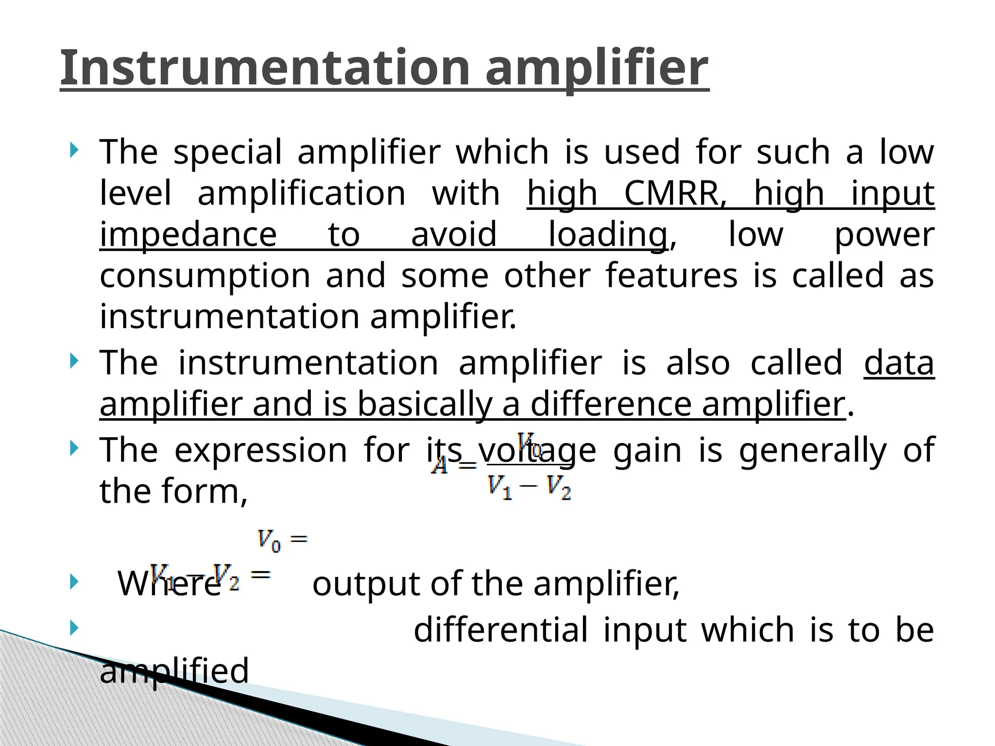 The special amplifier which is used for such a low
level amplification with high CMRR, high input
impedance to avoid loading, low power
consumption and some other features is called as
instrumentation amplifier.
 The instrumentation amplifier is also called data
amplifier and is basically a difference amplifier.
 The expression for its voltage gain is generally of
the form,
 Where output of the amplifier,
 differential input which is to be
amplified
Instrumentation amplifier
 