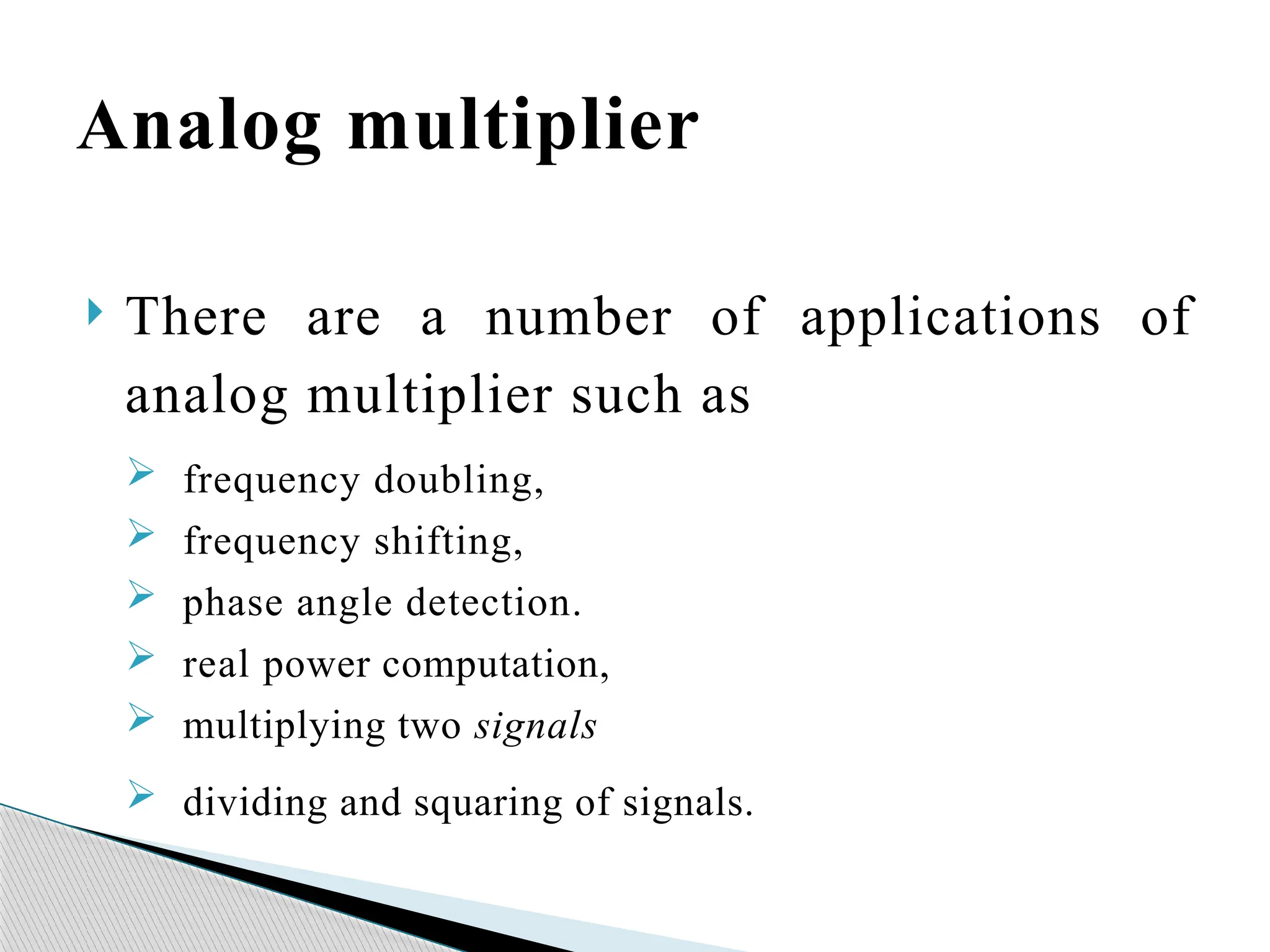 Analog multiplier
 There are a number of applications of
analog multiplier such as
 frequency doubling,
 frequency shifting,
 phase angle detection.
 real power computation,
 multiplying two signals
 dividing and squaring of signals.
 