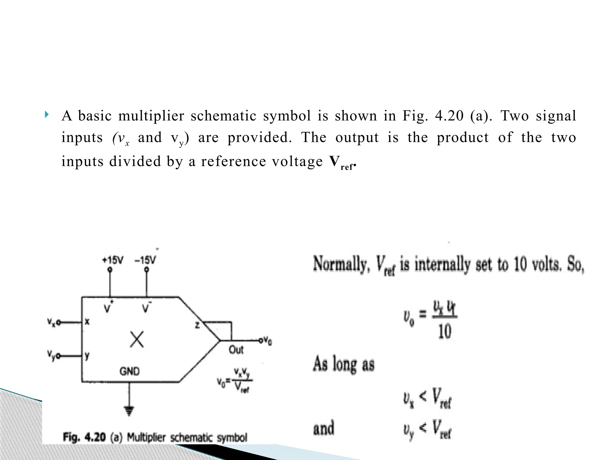  A basic multiplier schematic symbol is shown in Fig. 4.20 (a). Two signal
inputs (vx and vy) are provided. The output is the product of the two
inputs divided by a reference voltage Vref.
 