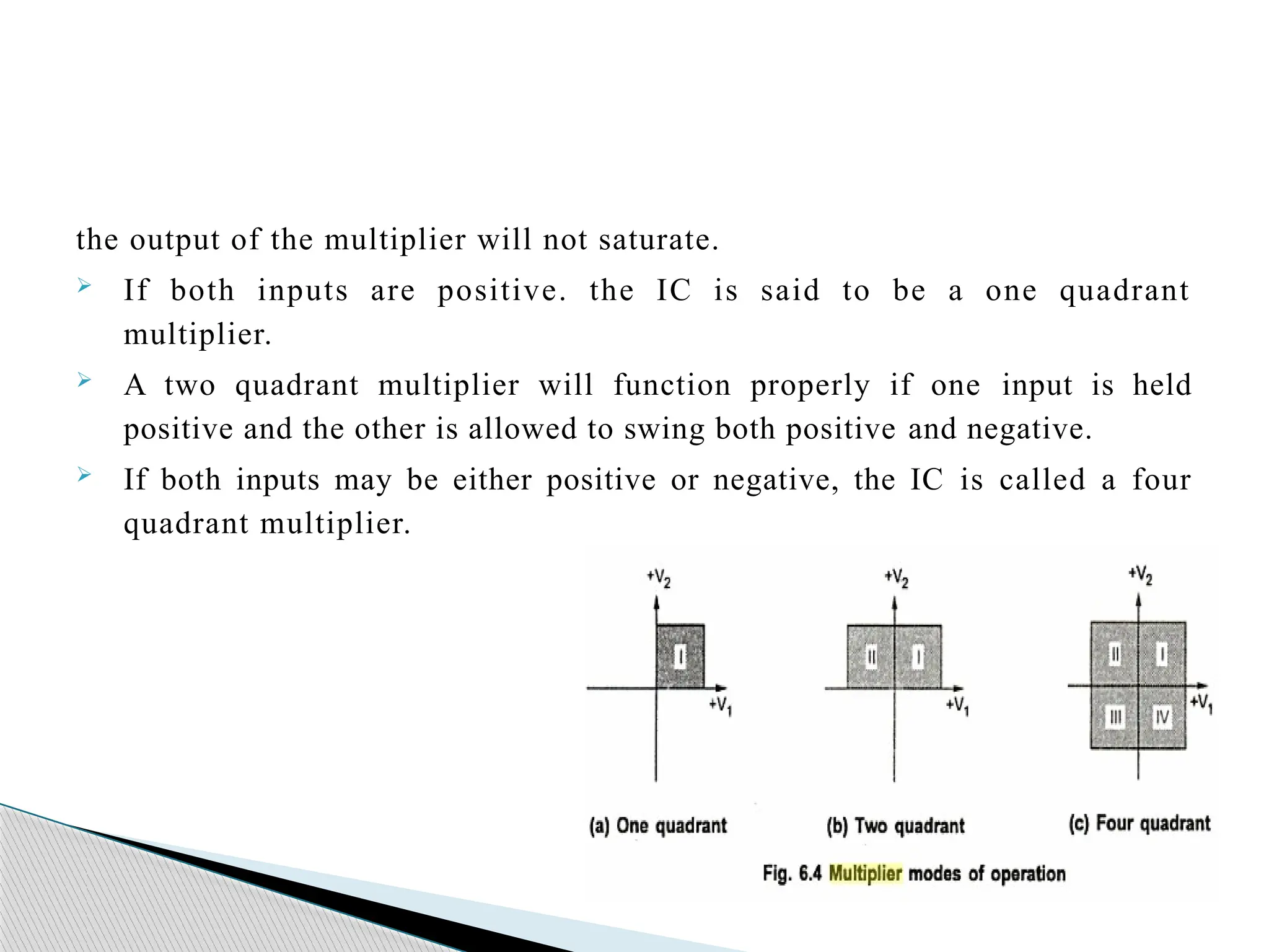 the output of the multiplier will not saturate.
 If both inputs are positive. the IC is said to be a one quadrant
multiplier.
 A two quadrant multiplier will function properly if one input is held
positive and the other is allowed to swing both positive and negative.
 If both inputs may be either positive or negative, the IC is called a four
quadrant multiplier.
 